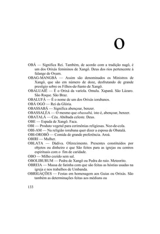o
OBÁ — Significa Rei. Também, de acordo com a tradição nagô, é
um dos Orixás femininos de Xangô. Deus dos rios pertencente à
falange de Oxum.
OBAG-MANGBÁ — Assim são denominados os Ministros de
Xangô, que são em número de doze, desfrutando de grande
prestígio sobre os Filhos-de-Santo de Xangô.
OBALUAIÊ — É o Orixá da varíola. Omulu. Xapanã. São Lázaro.
São Roque. São Braz.
OBALUFÁ — É o nome de um dos Orixás iorubanos.
OBÁ OGÓ — Rei da Glória.
OBASSABÁ — Significa abençoar, benzer.
OBASSALÉA — O mesmo que obassabá, isto é, abençoar, benzer.
OBATALÁ — Céu. Abóbada celeste. Deus.
OBE — Espada de Xangô. Faca.
OBI — Produto vegetal para cerimônias religiosas. Noz-de-cola.
OBI-AM — Na religião iorubana quer dizer a esposa de Obatalá.
OBI-OROBÔ — Comida de grande preferência. Aroá.
OBIRI — Mulher.
OBLATA — Dádiva. Oferecimento. Presentes constituídos por
objetos ou dinheiro e que São feitos para as igrejas ou centros
espirituais com o fim de caridade.
OBO — Milho cozido sem sal.
OBOLIBURUM — Pedra de Xangô ou Pedra do raio. Meteorito.
OBREIA — Massa de farinha com que são feitas as hóstias usadas na
igreja e nos trabalhos de Umbanda.
OBRIGAÇÕES — Festas em homenagem aos Guias ou Orixás. São
também as determinações feitas aos médiuns ou
133
 