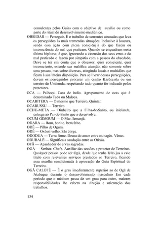 consulentes pelos Guias com o objetivo de auxílio ou como
parte do ritual do desenvolvimento mediúnico.
OBSEDAR — Perseguir. É o trabalho de correntes atrasadas que leva
os perseguidos às mais tremendas situações, inclusive à loucura,
sendo essa ação com plena consciência do que fazem ou
inconsciência do mal que praticam. Quando se enquadram nesta
última hipótese, é que, ignorando a extensão dos seus erros e do
mal praticado o fazem por simpatia com a pessoa do obsedado.
Deve se ter em conta que o obsessor, quer consciente, quer
inconsciente, estende sua maléfica atuação, não somente sobre
uma pessoa, mas sobre diversas, atingindo locais e multidões que
ficam à sua inteira disposição. Para se livrar dessas perseguições,
devem os perseguidos procurar um centro Kardecista ou um
terreiro de Umbanda, respeitando tudo quanto for indicado pelos
protetores.
OCA — Palhoça. Casa de índio. Agrupamento de ocas que é
denominado Taba ou Maloca.
OCABITERA — O mesmo que Terreiro, Quintal.
OCARUSSU — Terreiro.
OCHU-META — Dinheiro que a Filha-de-Santo, ou inicianda,
entrega ao Pai-de-Santo que a desenvolve.
OCUM-GIMOUM — O Mar. Iemanjá.
ODARA — Bom, bonito, bem feito.
ODÊ — Pilho de Ogum.
ODÉ — Oxóssi velho. São Jorge.
ODODUA — Terra firme. Deusa do amor entre os nagôs. Vênus.
ODUBALÊ — Significa a saudação entre os Orixás.
OFÃ — Apanhador de ervas sagradas.
OGÃ — Senhor. Chefe. Auxiliar das sessões e protetor de Terreiros.
Qualquer pessoa pode ser Ogã, desde que tenha feito jus a esse
título com relevantes serviços prestados ao Terreiro, ficando
essa escolha condicionada à aprovação do Guia Espiritual do
Terreiro.
OGÃ CALOFÉ — É o grau imediatamente superior ao de Ogã de
Atabaque durante o desenvolvimento masculino Em cada
período que o médium passa de um grau para outro, maiores
responsabilidades lhe cabem na direção e orientação dos
trabalhos.
134
 