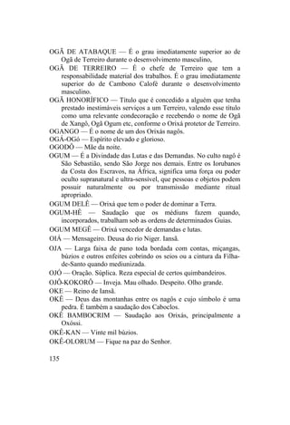 OGÃ DE ATABAQUE — É o grau imediatamente superior ao de
Ogã de Terreiro durante o desenvolvimento masculino,
OGÃ DE TERREIRO — É o chefe de Terreiro que tem a
responsabilidade material dos trabalhos. É o grau imediatamente
superior do de Cambono Calofé durante o desenvolvimento
masculino.
OGÃ HONORÍFICO — Título que é concedido a alguém que tenha
prestado inestimáveis serviços a um Terreiro, valendo esse título
como uma relevante condecoração e recebendo o nome de Ogã
de Xangô, Ogã Ogum etc, conforme o Orixá protetor de Terreiro.
OGANGO — É o nome de um dos Orixás nagôs.
OGÁ-OGó — Espírito elevado e glorioso.
OGODÔ — Mãe da noite.
OGUM — É a Divindade das Lutas e das Demandas. No culto nagô é
São Sebastião, sendo São Jorge nos demais. Entre os Iorubanos
da Costa dos Escravos, na África, significa uma força ou poder
oculto supranatural e ultra-sensível, que pessoas e objetos podem
possuir naturalmente ou por transmissão mediante ritual
apropriado.
OGUM DELÊ — Orixá que tem o poder de dominar a Terra.
OGUM-HÊ — Saudação que os médiuns fazem quando,
incorporados, trabalham sob as ordens de determinados Guias.
OGUM MEGÊ — Orixá vencedor de demandas e lutas.
OIÁ — Mensageiro. Deusa do rio Niger. Iansã.
OJA — Larga faixa de pano toda bordada com contas, miçangas,
búzios e outros enfeites cobrindo os seios ou a cintura da Filha-
de-Santo quando mediunizada.
OJÓ — Oração. Súplica. Reza especial de certos quimbandeiros.
OJÔ-KOKORÔ — Inveja. Mau olhado. Despeito. Olho grande.
OKE — Reino de Iansã.
OKÊ — Deus das montanhas entre os nagôs e cujo símbolo é uma
pedra. É também a saudação dos Caboclos.
OKÊ BAMBOCRIM — Saudação aos Orixás, principalmente a
Oxóssi.
OKÊ-KAN — Vinte mil búzios.
OKÊ-OLORUM — Fique na paz do Senhor.
135
 