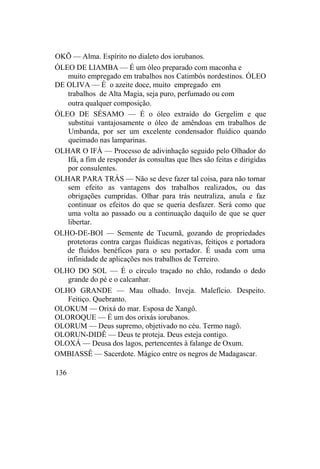 OKÕ — Alma. Espírito no dialeto dos iorubanos.
ÓLEO DE LIAMBA — É um óleo preparado com maconha e
muito empregado em trabalhos nos Catimbós nordestinos. ÓLEO
DE OLIVA — É o azeite doce, muito empregado em
trabalhos de Alta Magia, seja puro, perfumado ou com
outra qualquer composição.
ÓLEO DE SÉSAMO — É o óleo extraído do Gergelim e que
substitui vantajosamente o óleo de amêndoas em trabalhos de
Umbanda, por ser um excelente condensador fluídico quando
queimado nas lamparinas.
OLHAR O IFÁ — Processo de adivinhação seguido pelo Olhador do
Ifá, a fim de responder às consultas que lhes são feitas e dirigidas
por consulentes.
OLHAR PARA TRÁS — Não se deve fazer tal coisa, para não tornar
sem efeito as vantagens dos trabalhos realizados, ou das
obrigações cumpridas. Olhar para trás neutraliza, anula e faz
continuar os efeitos do que se queria desfazer. Será como que
uma volta ao passado ou a continuação daquilo de que se quer
libertar.
OLHO-DE-BOI — Semente de Tucumã, gozando de propriedades
protetoras contra cargas fluídicas negativas, feitiços e portadora
de fluidos benéficos para o seu portador. É usada com uma
infinidade de aplicações nos trabalhos de Terreiro.
OLHO DO SOL — É o círculo traçado no chão, rodando o dedo
grande do pé e o calcanhar.
OLHO GRANDE — Mau olhado. Inveja. Malefício. Despeito.
Feitiço. Quebranto.
OLOKUM — Orixá do mar. Esposa de Xangô.
OLOROQUE — É um dos orixás iorubanos.
OLORUM — Deus supremo, objetivado no céu. Termo nagô.
OLORUN-DIDÊ — Deus te proteja. Deus esteja contigo.
OLOXÁ — Deusa dos lagos, pertencentes à falange de Oxum.
OMBIASSÊ — Sacerdote. Mágico entre os negros de Madagascar.
136
 