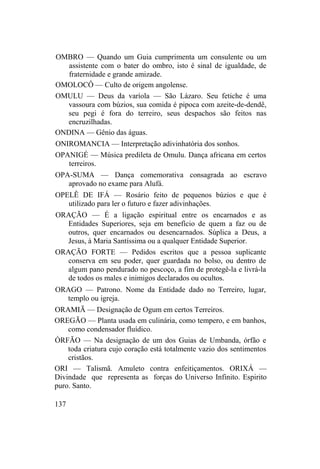 OMBRO — Quando um Guia cumprimenta um consulente ou um
assistente com o bater do ombro, isto é sinal de igualdade, de
fraternidade e grande amizade.
OMOLOCÔ — Culto de origem angolense.
OMULU — Deus da varíola — São Lázaro. Seu fetiche é uma
vassoura com búzios, sua comida é pipoca com azeite-de-dendê,
seu pegi é fora do terreiro, seus despachos são feitos nas
encruzilhadas.
ONDINA — Gênio das águas.
ONIROMANCIA — Interpretação adivinhatória dos sonhos.
OPANIGÉ — Música predileta de Omulu. Dança africana em certos
terreiros.
OPA-SUMA — Dança comemorativa consagrada ao escravo
aprovado no exame para Alufá.
OPELÊ DE IFÁ — Rosário feito de pequenos búzios e que é
utilizado para ler o futuro e fazer adivinhações.
ORAÇÃO — É a ligação espiritual entre os encarnados e as
Entidades Superiores, seja em benefício de quem a faz ou de
outros, quer encarnados ou desencarnados. Súplica a Deus, a
Jesus, à Maria Santíssima ou a qualquer Entidade Superior.
ORAÇÃO FORTE — Pedidos escritos que a pessoa suplicante
conserva em seu poder, quer guardada no bolso, ou dentro de
algum pano pendurado no pescoço, a fim de protegê-la e livrá-la
de todos os males e inimigos declarados ou ocultos.
ORAGO — Patrono. Nome da Entidade dado no Terreiro, lugar,
templo ou igreja.
ORAMIÃ — Designação de Ogum em certos Terreiros.
OREGÃO — Planta usada em culinária, como tempero, e em banhos,
como condensador fluídico.
ÓRFÃO — Na designação de um dos Guias de Umbanda, órfão e
toda criatura cujo coração está totalmente vazio dos sentimentos
cristãos.
ORI — Talismã. Amuleto contra enfeitiçamentos. ORIXÁ —
Divindade que representa as forças do Universo Infinito. Espirito
puro. Santo.
137
 