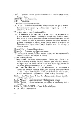 OSSÊ — Cerimônia semanal que consiste na troca de comidas e bebidas dos
Orixás e Guias.
OSSONHE — Entidade do mal.
OTIN — Aguardente.
OTÓFU — Espírito de desencarnado.
OUVINTE — Ê uma das modalidades de mediunidade em que o médium
transmite aos assistentes o que está ouvindo do espírito que com ele se
comunica pela audição.
OXALÁ — Jesus, o maior de todos os Orixás.
OXALÁ, OBATALÁ, ZÂMBI, SENHOR DO BONFIM, OLORUM —
(Chefe Supremo da Corte Celestial) — Jesus Cristo, na Lei Católica.
Para evocá-lo, usam os praticantes da seita os seguintes fetiches: anel de
ouro, chumbo ou prata. Como amalá, oferecem-lhe: carne de cabra e
pombos. Vestem-se de branco, usam contas brancas e pulseiras de
contas brancas e cor de chumbo. O dia preferido para a sua evocação é
às sextas-feiras.
OXALAGUIÃ — Jesus ou Menino Jesus.
OXALUFÃ — Jesus para uns. Deus para outros.
OXÊ — Sacerdote africano. Médium quando incorporado por um espírito de
falange de Xangô. Machadinha de Xangô.
OXORI — Guia. Protetor.
OXÓSSI — Orixá das matas e dos caçadores. Fetiche: arco e flecha. Cor:
verde e amarelo ou verde e branco. Animais: galo e carneiro. Bebida:
cerveja branca. Em certos terreiros é São Jorge (culto nagô), sendo que
em outros, principalmente no sul, é São Sebastião.
OXÓSSI, OXÓSSI DAS MATAS — São Sebastião na Lei Católica (Rei e
Senhor das florestas, chefe das matas, deus da caça). Tem como fetiche
o arco e a flecha. Indumentária: verde. Amalá: bombons, balas e doces.
Cor da indumentária: rosa e branco. Cor das contas: várias cores.
OXUM — Sant'Ana. Deusa da água doce. Fetiche: pedra de rios. Comidas:
galinha, feijão, cabra.
OXUM-ABALÔ — Oxum incorporado trabalhando com o leque.
OXUM-APARÁ — Oxum incorporado no médium e trabalhando com a
espada.
OXUM DA COBRA CORAL — Nossa Senhora da Penha.
OXUMARÉ — Santa Bárbara.
139
 