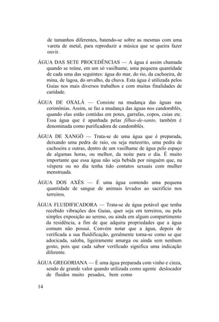 de tamanhos diferentes, batendo-se sobre as mesmas com uma
vareta de metal, para reproduzir a música que se queira fazer
ouvir.
ÁGUA DAS SETE PROCEDÊNCIAS — A água é assim chamada
quando se reúne, em um só vasilhame, uma pequena quantidade
de cada uma das seguintes: água do mar, do rio, da cachoeira, de
mina, de lagoa, do orvalho, da chuva. Esta água é utilizada pelos
Guias nos mais diversos trabalhos e com muitas finalidades de
caridade.
ÁGUA DE OXALÁ — Consiste na mudança das águas nas
cerimônias. Assim, se faz a mudança das águas nos candomblés,
quando elas estão contidas em potes, garrafas, copos, cuias etc.
Essa água que é apanhada pelas filhas-de-santo, também é
denominada como purificadora de candomblés.
ÁGUA DE XANGÔ — Trata-se de uma água que é preparada,
deixando uma pedra de raio, ou seja meteorito, uma pedra de
cachoeira e outras, dentro de um vasilhame de água pelo espaço
de algumas horas, ou melhor, da noite para o dia. É muito
importante que essa água não seja bebida por ninguém que, na
véspera ou no dia tenha tido contatos sexuais com mulher
menstruada.
ÁGUA DOS AXÉS — É uma água contendo uma pequena
quantidade de sangue de animais levados ao sacrifício nos
terreiros.
ÁGUA FLUIDIFICADORA — Trata-se de água potável que tenha
recebido vibrações dos Guias, quer seja em terreiros, ou pela
simples exposição ao sereno, ou ainda em algum compartimento
da residência, a fim de que adquira propriedades que a água
comum não possui. Convém notar que a água, depois de
verificada a sua fluidificação, geralmente torna-se como se que
adocicada, saloba, ligeiramente amarga ou ainda sem nenhum
gosto, pois que cada sabor verificado significa uma indicação
diferente.
ÁGUA GREGORIANA — É uma água preparada com vinho e cinza,
sendo de grande valor quando utilizada como agente deslocador
de fluidos muito pesados, bem como
14
 