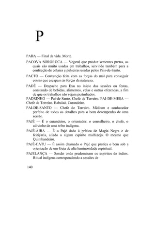 P
PABA — Final da vida. Morte.
PACOVA SOROROCA — Vegetal que produz sementes pretas, as
quais são muito usadas em trabalhos, servindo também para a
confecção de colares e pulseiras usadas pelos Pais-de-Santo.
PACTO — Convenção feita com as forças do mal para conseguir
coisas que escapam às forças da natureza.
PADÊ — Despacho para Exu no início das sessões ou festas,
constando de bebidas, alimentos, velas e outras oferendas, a fim
de que os trabalhos não sejam perturbados.
PADRINHO — Pai-de-Santo. Chefe de Terreiro. PAI-DE-MESA —
Chefe de Terreiro. Babalaô. Curandeiro.
PAI-DE-SANTO — Chefe de Terreiro. Médium e conhecedor
perfeito de todos os detalhes para o bom desempenho de uma
sessão.
PAJÉ — É o curandeiro, o orientador, o conselheiro, o chefe, o
adivinho de uma tribo indígena.
PAJÉ-AIBA — É o Pajé dado à prática de Magia Negra e de
feitiçaria, aliado a algum espírito malfazejo. O mesmo que
Quimbandeiro.
PAJÉ-CATU — É assim chamado o Pajé que pratica o bem sob a
orientação de um Guia de alta luminosidade espiritual.
PAJELANÇA — Sessão onde predominam os espíritos de índios.
Ritual indígena correspondendo a sessões de
140
 