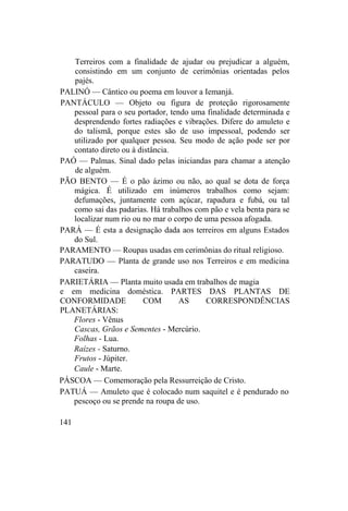 Terreiros com a finalidade de ajudar ou prejudicar a alguém,
consistindo em um conjunto de cerimônias orientadas pelos
pajés.
PALINÓ — Cântico ou poema em louvor a Iemanjá.
PANTÁCULO — Objeto ou figura de proteção rigorosamente
pessoal para o seu portador, tendo uma finalidade determinada e
desprendendo fortes radiações e vibrações. Difere do amuleto e
do talismã, porque estes são de uso impessoal, podendo ser
utilizado por qualquer pessoa. Seu modo de ação pode ser por
contato direto ou à distância.
PAÓ — Palmas. Sinal dado pelas iniciandas para chamar a atenção
de alguém.
PÃO BENTO — É o pão ázimo ou não, ao qual se dota de força
mágica. É utilizado em inúmeros trabalhos como sejam:
defumações, juntamente com açúcar, rapadura e fubá, ou tal
como sai das padarias. Há trabalhos com pão e vela benta para se
localizar num rio ou no mar o corpo de uma pessoa afogada.
PARÁ — É esta a designação dada aos terreiros em alguns Estados
do Sul.
PARAMENTO — Roupas usadas em cerimônias do ritual religioso.
PARATUDO — Planta de grande uso nos Terreiros e em medicina
caseira.
PARIETÁRIA — Planta muito usada em trabalhos de magia
e em medicina doméstica. PARTES DAS PLANTAS DE
CONFORMIDADE COM AS CORRESPONDÊNCIAS
PLANETÁRIAS:
Flores - Vênus
Cascas, Grãos e Sementes - Mercúrio.
Folhas - Lua.
Raízes - Saturno.
Frutos - Júpiter.
Caule - Marte.
PÁSCOA — Comemoração pela Ressurreição de Cristo.
PATUÁ — Amuleto que é colocado num saquitel e é pendurado no
pescoço ou se prende na roupa de uso.
141
 