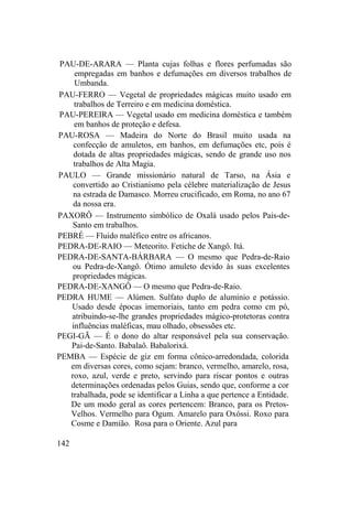 PAU-DE-ARARA — Planta cujas folhas e flores perfumadas são
empregadas em banhos e defumações em diversos trabalhos de
Umbanda.
PAU-FERRO — Vegetal de propriedades mágicas muito usado em
trabalhos de Terreiro e em medicina doméstica.
PAU-PEREIRA — Vegetal usado em medicina doméstica e também
em banhos de proteção e defesa.
PAU-ROSA — Madeira do Norte do Brasil muito usada na
confecção de amuletos, em banhos, em defumações etc, pois é
dotada de altas propriedades mágicas, sendo de grande uso nos
trabalhos de Alta Magia.
PAULO — Grande missionário natural de Tarso, na Ásia e
convertido ao Cristianismo pela célebre materialização de Jesus
na estrada de Damasco. Morreu crucificado, em Roma, no ano 67
da nossa era.
PAXORÔ — Instrumento simbólico de Oxalá usado pelos Pais-de-
Santo em trabalhos.
PEBRÉ — Fluido maléfico entre os africanos.
PEDRA-DE-RAIO — Meteorito. Fetiche de Xangô. Itá.
PEDRA-DE-SANTA-BÁRBARA — O mesmo que Pedra-de-Raio
ou Pedra-de-Xangô. Ótimo amuleto devido às suas excelentes
propriedades mágicas.
PEDRA-DE-XANGÔ — O mesmo que Pedra-de-Raio.
PEDRA HUME — Alúmen. Sulfato duplo de alumínio e potássio.
Usado desde épocas imemoriais, tanto em pedra como cm pó,
atribuindo-se-lhe grandes propriedades mágico-protetoras contra
influências maléficas, mau olhado, obsessões etc.
PEGI-GÃ — É o dono do altar responsável pela sua conservação.
Pai-de-Santo. Babalaô. Babalorixá.
PEMBA — Espécie de giz em forma cônico-arredondada, colorida
em diversas cores, como sejam: branco, vermelho, amarelo, rosa,
roxo, azul, verde e preto, servindo para riscar pontos e outras
determinações ordenadas pelos Guias, sendo que, conforme a cor
trabalhada, pode se identificar a Linha a que pertence a Entidade.
De um modo geral as cores pertencem: Branco, para os Pretos-
Velhos. Vermelho para Ogum. Amarelo para Oxóssi. Roxo para
Cosme e Damião. Rosa para o Oriente. Azul para
142
 