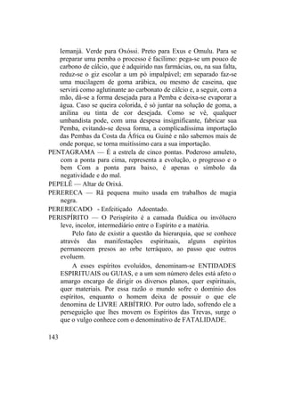 Iemanjá. Verde para Oxóssi. Preto para Exus e Omulu. Para se
preparar uma pemba o processo é facílimo: pega-se um pouco de
carbono de cálcio, que é adquirido nas farmácias, ou, na sua falta,
reduz-se o giz escolar a um pó impalpável; em separado faz-se
uma mucilagem de goma arábica, ou mesmo de caseina, que
servirá como aglutinante ao carbonato de cálcio e, a seguir, com a
mão, dá-se a forma desejada para a Pemba e deixa-se evaporar a
água. Caso se queira colorida, é só juntar na solução de goma, a
anilina ou tinta de cor desejada. Como se vê, qualquer
umbandista pode, com uma despesa insignificante, fabricar sua
Pemba, evitando-se dessa forma, a complicadíssima importação
das Pembas da Costa da África ou Guiné e não sabemos mais de
onde porque, se torna muitíssimo cara a sua importação.
PENTAGRAMA — É a estrela de cinco pontas. Poderoso amuleto,
com a ponta para cima, representa a evolução, o progresso e o
bem Com a ponta para baixo, é apenas o símbolo da
negatividade e do mal.
PEPELÊ — Altar de Orixá.
PERERECA — Rã pequena muito usada em trabalhos de magia
negra.
PERERECADO - Enfeitiçado Adoentado.
PERISPÍRITO — O Perispírito é a camada fluídica ou invólucro
leve, incolor, intermediário entre o Espírito e a matéria.
Pelo fato de existir a questão da hierarquia, que se conhece
através das manifestações espirituais, alguns espíritos
permanecem presos ao orbe terráqueo, ao passo que outros
evoluem.
A esses espíritos evoluídos, denominam-se ENTIDADES
ESPIRITUAIS ou GUIAS, e a um sem número deles está afeto o
amargo encargo de dirigir os diversos planos, quer espirituais,
quer materiais. Por essa razão o mundo sofre o domínio dos
espíritos, enquanto o homem deixa de possuir o que ele
denomina de LIVRE ARBÍTRIO. Por outro lado, sofrendo ele a
perseguição que lhes movem os Espíritos das Trevas, surge o
que o vulgo conhece com o denominativo de FATALIDADE.
143
 