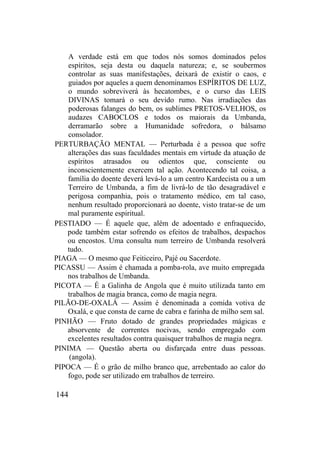 A verdade está em que todos nós somos dominados pelos
espíritos, seja desta ou daquela natureza; e, se soubermos
controlar as suas manifestações, deixará de existir o caos, e
guiados por aqueles a quem denominamos ESPÍRITOS DE LUZ,
o mundo sobreviverá às hecatombes, e o curso das LEIS
DIVINAS tomará o seu devido rumo. Nas irradiações das
poderosas falanges do bem, os sublimes PRETOS-VELHOS, os
audazes CABOCLOS e todos os maiorais da Umbanda,
derramarão sobre a Humanidade sofredora, o bálsamo
consolador.
PERTURBAÇÃO MENTAL — Perturbada é a pessoa que sofre
alterações das suas faculdades mentais em virtude da atuação de
espíritos atrasados ou odientos que, consciente ou
inconscientemente exercem tal ação. Acontecendo tal coisa, a
família do doente deverá levá-lo a um centro Kardecista ou a um
Terreiro de Umbanda, a fim de livrá-lo de tão desagradável e
perigosa companhia, pois o tratamento médico, em tal caso,
nenhum resultado proporcionará ao doente, visto tratar-se de um
mal puramente espiritual.
PESTIADO — É aquele que, além de adoentado e enfraquecido,
pode também estar sofrendo os efeitos de trabalhos, despachos
ou encostos. Uma consulta num terreiro de Umbanda resolverá
tudo.
PIAGA — O mesmo que Feiticeiro, Pajé ou Sacerdote.
PICASSU — Assim é chamada a pomba-rola, ave muito empregada
nos trabalhos de Umbanda.
PICOTA — É a Galinha de Angola que é muito utilizada tanto em
trabalhos de magia branca, como de magia negra.
PILÃO-DE-OXALÁ — Assim é denominada a comida votiva de
Oxalá, e que consta de carne de cabra e farinha de milho sem sal.
PINHÃO — Fruto dotado de grandes propriedades mágicas e
absorvente de correntes nocivas, sendo empregado com
excelentes resultados contra quaisquer trabalhos de magia negra.
PINIMA — Questão aberta ou disfarçada entre duas pessoas.
(angola).
PIPOCA — É o grão de milho branco que, arrebentado ao calor do
fogo, pode ser utilizado em trabalhos de terreiro.
144
 