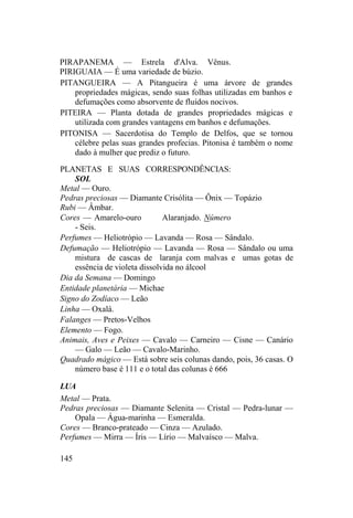 PIRAPANEMA — Estrela d'Alva. Vênus.
PIRIGUAIA — É uma variedade de búzio.
PITANGUEIRA — A Pitangueira é uma árvore de grandes
propriedades mágicas, sendo suas folhas utilizadas em banhos e
defumações como absorvente de fluidos nocivos.
PITEIRA — Planta dotada de grandes propriedades mágicas e
utilizada com grandes vantagens em banhos e defumações.
PITONISA — Sacerdotisa do Templo de Delfos, que se tornou
célebre pelas suas grandes profecias. Pitonisa é também o nome
dado à mulher que prediz o futuro.
PLANETAS E SUAS CORRESPONDÊNCIAS:
SOL
Metal — Ouro.
Pedras preciosas — Diamante Crisólita — Ônix — Topázio
Rubi — Âmbar.
Cores — Amarelo-ouro Alaranjado. Número
- Seis.
Perfumes — Heliotrópio — Lavanda — Rosa — Sândalo.
Defumação — Heliotrópio — Lavanda — Rosa — Sândalo ou uma
mistura de cascas de laranja com malvas e umas gotas de
essência de violeta dissolvida no álcool
Dia da Semana — Domingo
Entidade planetária — Michae
Signo do Zodíaco — Leão
Linha — Oxalá.
Falanges — Pretos-Velhos
Elemento — Fogo.
Animais, Aves e Peixes — Cavalo — Carneiro — Cisne — Canário
— Galo — Leão — Cavalo-Marinho.
Quadrado mágico — Está sobre seis colunas dando, pois, 36 casas. O
número base é 111 e o total das colunas é 666
LUA
Metal — Prata.
Pedras preciosas — Diamante Selenita — Cristal — Pedra-lunar —
Opala — Água-marinha — Esmeralda.
Cores — Branco-prateado — Cinza — Azulado.
Perfumes — Mirra — Íris — Lírio — Malvaísco — Malva.
145
 