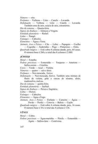 Número — oito.
Perfumes — Verbena — Lírio — Canela — Lavanda.
Defumação — Verbena — Lírio — Canela — Lavanda.
Também uma de anis, acácia de anis, estramônio.
Dia da semana — Quarta-feira.
Signos do Zodíaco — Gêmeos e Virgem.
Entidade planetária — Rafael.
Linha — Xangô.
Falanges — Caboclos.
Elementos — Água e Terra.
Animais, Aves e Peixes — Cão — Lebre — Papagaio — Coelho
— Cegonha — Andorinha — Pego — Pintarroxo — Ostra.
Quadrado mágico — Está sobre 8 colunas dando, pois, 64 casas.
O número base é 260 e o total das 8 colunas é 2.080.
JÚPITER
Metal — Estanho.
Pedras preciosas — Esmeralda — Turquesa — Ametista —
Safira escura — Crisólita.
Cores — Verde — Azul — Violeta.
Números — quatro — seis e doze.
Perfumes — Noz-moscada, Goivo.
Defumação — Noz-moscada, Goivo. Também uma mistura de
flores de violeta, grão e cascas de sésamo, aloés,
madressilva, malvas.
Dia da semana — quinta-feira.
Entidade planetária — Sachiel.
Signos do Zodíaco — Peixes e Sagitário.
Linha — Oxóssi.
Falanges — Caboclos.
Elementos — Água e Fogo.
Animais, Aves e Peixes — Elefante — Carneiro — Águia —
Pavão — Perdiz — Cotovia — Baleia — Cação.
Quadrado mágico — Está sobre 4 colunas dando, pois, 16 casas.
O número base é 34 e o total das 4 colunas é 136.
VÊNUS
Metal — Cobre.
Pedras preciosas — Água-marinha — Pérola — Esmeralda —
Ágata — Safira-clara — Coral-rosa.
147
 