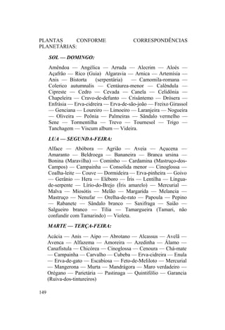 PLANTAS CONFORME CORRESPONDÊNCIAS
PLANETÁRIAS:
SOL — DOMINGO:
Amêndoa — Angélica — Arruda — Alecrim — Aloés —
Açafrão — Rico (Guia) Algaravia — Arnica — Artemísia —
Anis — Bistorta (serpentária) — Camomila-romana —
Colerico autumnalis — Centáurea-menor — Calêndula —
Cipreste — Cedro — Cevada — Canela — Celidônia —
Chapeleira — Cravo-de-defunto — Crisântemo — Drósera —
Enfrásia — Erva-cidreira — Erva-de-são-joão — Freixo Girassol
— Genciana — Loureiro — Limoeiro — Laranjeira — Nogueira
— Oliveira — Peônia — Palmeiras — Sândalo vermelho —
Sene — Tormentilha — Trevo — Tournesol — Trigo —
Tanchagem — Viscum album — Videira.
LUA — SEGUNDA-FEIRA:
Alface — Abóbora — Agrião — Aveia — Açucena —
Amaranto — Beldroega — Bananeira — Branca ursina —
Bonina (Maravilha) — Cominho — Cardamina (Mastruço-dos-
Campos) — Campainha — Consolida menor — Cinoglossa —
Coalha-leite — Couve — Dormideira — Erva-pinheira — Goivo
— Gerânio — Hera — Eléboro — Íris — Lentilha — Língua-
de-serpente — Lírio-do-Brejo (Íris amarelo) — Mercurial —
Malva — Miosótis — Melão — Margarida — Melancia —
Mastruço — Nenufar — Orelha-de-rato — Papoula — Pepino
— Rabanete — Sândalo branco — Saxifraga — Saião —
Salgueiro branco — Tília — Tamargueira (Tamari, não
confundir com Tamarindo) — Violeta.
MARTE — TERÇA-FEIRA:
Acácia — Anis — Aipo — Abrotano — Alcassus — Avelã —
Avenca — Alfazema — Amoreira — Azedinha — Álamo —
Canafístula — Chicórea — Cinoglossa — Cenoura — Chá-mate
— Campainha — Carvalho — Cubeba — Erva-cidreira — Enula
— Erva-de-gato — Escabiosa — Feto-de-Meliloto — Mercurial
— Mangerona — Murta — Mandrágora — Maro verdadeiro —
Orégano — Parietária — Pastinaga — Quintifólio — Garancia
(Ruiva-dos-tintureiros)
149
 