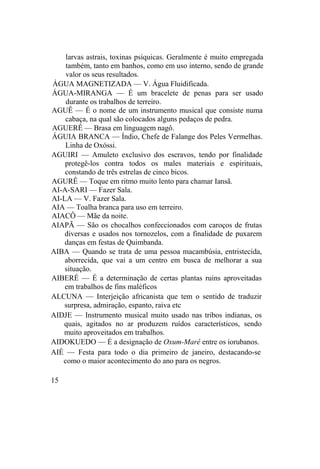 larvas astrais, toxinas psíquicas. Geralmente é muito empregada
também, tanto em banhos, como em uso interno, sendo de grande
valor os seus resultados.
ÁGUA MAGNETIZADA — V. Água Fluidificada.
ÁGUA-MIRANGA — É um bracelete de penas para ser usado
durante os trabalhos de terreiro.
AGUÊ — É o nome de um instrumento musical que consiste numa
cabaça, na qual são colocados alguns pedaços de pedra.
AGUERÊ — Brasa em linguagem nagô.
ÁGUIA BRANCA — Índio, Chefe de Falange dos Peles Vermelhas.
Linha de Oxóssi.
AGUIRI — Amuleto exclusivo dos escravos, tendo por finalidade
protegê-los contra todos os males materiais e espirituais,
constando de três estrelas de cinco bicos.
AGURÊ — Toque em ritmo muito lento para chamar Iansã.
AI-A-SARI — Fazer Sala.
AI-LA — V. Fazer Sala.
AIA — Toalha branca para uso em terreiro.
AIACÔ — Mãe da noite.
AIAPÃ — São os chocalhos confeccionados com caroços de frutas
diversas e usados nos tornozelos, com a finalidade de puxarem
danças em festas de Quimbanda.
AIBA — Quando se trata de uma pessoa macambúsia, entristecida,
aborrecida, que vai a um centro em busca de melhorar a sua
situação.
AIBERÉ — É a determinação de certas plantas ruins aproveitadas
em trabalhos de fins maléficos
ALCUNA — Interjeição africanista que tem o sentido de traduzir
surpresa, admiração, espanto, raiva etc
AIDJE — Instrumento musical muito usado nas tribos indianas, os
quais, agitados no ar produzem ruídos característicos, sendo
muito aproveitados em trabalhos.
AIDOKUEDO — É a designação de Oxum-Marê entre os iorubanos.
AIÉ — Festa para todo o dia primeiro de janeiro, destacando-se
como o maior acontecimento do ano para os negros.
15
 