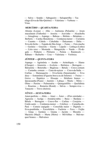 150
— Salva — Serpão — Sabugueiro — Salsaparrilha — Tus
silago (Erva-de-São-Quirino) — Valeriana — Verbena —
Vime.
MERCÚRIO — QUARTA-FEIRA:
Absinto (Losna) — Alho — Anêmona (Pulsatila) — Arum
maculatum (Tinhorão) — Aroeira — Azevinho — Alcachofra
— Arnoglosse — Aspargo — Babosa — Briônia — Beladona —
Berberis — Cardus Benedictus — Centáurea-menor — Cocleária
— Coentro — Cebola — Cebolinha — Dulcamara — Dália —
Erva-de-bicho — Espada-de-São-Jorge — Fumo — Feto-macho
— Gerânio — Graciola — Giesta — Lúpulo — Linhaça (Linho)
— Lírio roxo — Mostarda — Mangericão — Nardo — Pé-de-
galo — Pinheiro — Pilriteiro — Peônia — Ranúnculo —
Rábano — Ruibarbo — Urze — Valeriana — Verônica.
JÚPITER — QUINTA-FEIRA
Aspargo — Agrimônia — Azedas — Aristolóquia — Álamo
(Choupo) — Amoreira — Aveleira — Betônica — Borragem —
Balsamita — Beterraba — Buglossa — Betula — Cravo comum
— Castanha comum — Cana-de-açúcar — Cravo-da-Índia —
Carlina — Damasqueiro — Erva-benta (Sanamunda) — Erva
doce — Estramônio (Figueira brava ou do Inferno) — Freixo —
Goivo — Hepático — Hissopo — Heleboro branco —
Ipecacuanha (Poaia) — Jasmim — Labaça — Murta — Mirra —
Olmo — Pereira — Pulmonária — Quinquinfólio — Quelidônia
— Roseiras — Romeira (Romã) — Sálvia — Sempre-viva —
Tanaceto — Trevo cheiroso.
VÊNUS — SEXTA-FEIRA:
Amor-perfeito — Altéa — Amei — Áster — (Flor estrelada) —
Agaxeira — Acelga — Arenária-rubra — Buxo — Bardana —
Bétula — Borragem — Couve-flor — Carlina — Cerejeira —
Cardo-santo — Centáurea-menor — Colchico — Castanha-do-
Pará — Centeio espigado — Consolida maior — Digitalis —
Erva-pombinha — Escrofulária — Fuchisia — Fava — Feijão
— Ginja — Gerânio — Grama — Jacinto — Miosótis —
Macieira (Maçã) — Murta (Mirto) — Mil-folhas — Mal-me-
quer branco — Malvaísco
 