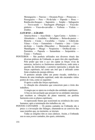 Morangueira — Narciso — Orcaneta Poejo — Primavera —
Pessegueiro — Pera — Pé-de-leão — Papoula — Rosa —
Rainha-dos-bosques — Saponária — Serpão — Sabugueiro
— Trevo-azedo — Tanchagem (Plantago) — Visco-do-
pinheiro — Visco-do-carvalho — Verbena — Violeta —
Zimbro.
SATURNO — SÁBADO:
Ameixa-brava — Assa-fétida — Agno Castus — Acônito —
Abrunheiro — Azedinho — Beladona — Bolsa-do-pastor —
Bistorta — Cicuta — Cavalinha — Cáctus — Cabelo-de-
Vênus — Coca — Estramônio — Fumária — Joio — Lírio-
do-brejo — Liamba (Maconha) — Meimendro preto —
Mandrágora — Musgo — Nespereira — Orelha-de-rato —
Parietária — Papoula — Samambaia — Serpentária —
Úsnea — Verbasco.
PONTEIROS — São punhais utilizados nos diversos rituais das
diversas práticas de Umbanda, as quais têm alto significado.
Pelo poder que tem o aço em captar as forças vivas da
natureza, inclusive os fenômenos atmosféricos, onde entra a
questão da eletricidade; o ponteiro representa a atração das
forças espirituais, tal como um ímã que é utilizado como
fonte criadora de energia elétrica.
O ponteiro atirado sobre um ponto riscado, simboliza a
firmeza de uma irradiação espiritual, onde são encarados vários
pontos de vista, como os seguintes:
O apoio e união das forças espirituais;
A vibração dos elementos que concorrem para o êxito dos
trabalhos;
A magia que se opera na evolução das entidades espirituais;
A boa ou má aceitação que possam ter as entidades máximas
que recebem as vibrações do plano material, em perfeita
harmonia com os planos espirituais;
A repercussão futura que ocasionará na existência dos seres
humanos, após a terminação dos trabalhos etc. etc.
PONTOS CANTADOS — Os pontos cantados na Umbanda são a
prece e a invocação das falanges, chamando-as ao convívio das
suas reuniões que, no momento, se iniciam.
Todas as religiões têm os seus cânticos. Assim, a Umbanda
usa os seus pontos cantados, dos quais, entretanto,
151
 