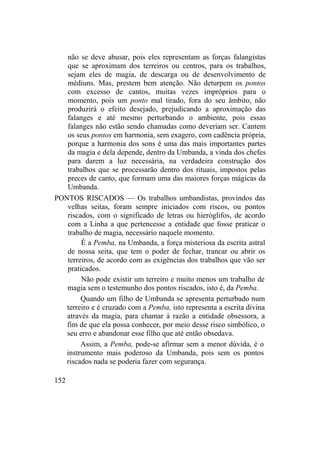 não se deve abusar, pois eles representam as forças falangistas
que se aproximam dos terreiros ou centros, para os trabalhos,
sejam eles de magia, de descarga ou de desenvolvimento de
médiuns. Mas, prestem bem atenção. Não deturpem os pontos
com excesso de cantos, muitas vezes impróprios para o
momento, pois um ponto mal tirado, fora do seu âmbito, não
produzirá o efeito desejado, prejudicando a aproximação das
falanges e até mesmo perturbando o ambiente, pois essas
falanges não estão sendo chamadas como deveriam ser. Cantem
os seus pontos em harmonia, sem exagero, com cadência própria,
porque a harmonia dos sons é uma das mais importantes partes
da magia e dela depende, dentro da Umbanda, a vinda dos chefes
para darem a luz necessária, na verdadeira construção dos
trabalhos que se processarão dentro dos rituais, impostos pelas
preces de canto, que formam uma das maiores forças mágicas da
Umbanda.
PONTOS RISCADOS — Os trabalhos umbandistas, provindos das
velhas seitas, foram sempre iniciados com riscos, ou pontos
riscados, com o significado de letras ou hieróglifos, de acordo
com a Linha a que pertencesse a entidade que fosse praticar o
trabalho de magia, necessário naquele momento.
É a Pemba, na Umbanda, a força misteriosa da escrita astral
de nossa seita, que tem o poder de fechar, trancar ou abrir os
terreiros, de acordo com as exigências dos trabalhos que vão ser
praticados.
Não pode existir um terreiro e muito menos um trabalho de
magia sem o testemunho dos pontos riscados, isto é, da Pemba.
Quando um filho de Umbanda se apresenta perturbado num
terreiro e é cruzado com a Pemba, isto representa a escrita divina
através da magia, para chamar à razão a entidade obsessora, a
fim de que ela possa conhecer, por meio desse risco simbólico, o
seu erro e abandonar esse filho que até então obsedava.
Assim, a Pemba, pode-se afirmar sem a menor dúvida, é o
instrumento mais poderoso da Umbanda, pois sem os pontos
riscados nada se poderia fazer com segurança.
152
 