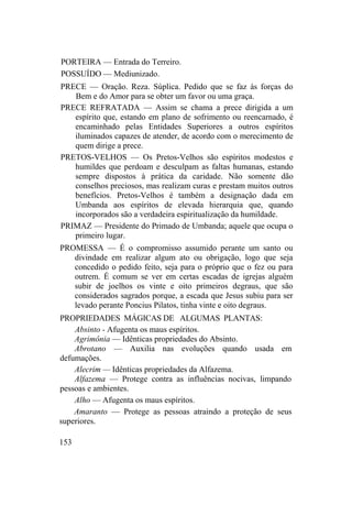 PORTEIRA — Entrada do Terreiro.
POSSUÍDO — Mediunizado.
PRECE — Oração. Reza. Súplica. Pedido que se faz às forças do
Bem e do Amor para se obter um favor ou uma graça.
PRECE REFRATADA — Assim se chama a prece dirigida a um
espírito que, estando em plano de sofrimento ou reencarnado, é
encaminhado pelas Entidades Superiores a outros espíritos
iluminados capazes de atender, de acordo com o merecimento de
quem dirige a prece.
PRETOS-VELHOS — Os Pretos-Velhos são espíritos modestos e
humildes que perdoam e desculpam as faltas humanas, estando
sempre dispostos à prática da caridade. Não somente dão
conselhos preciosos, mas realizam curas e prestam muitos outros
benefícios. Pretos-Velhos é também a designação dada em
Umbanda aos espíritos de elevada hierarquia que, quando
incorporados são a verdadeira espiritualização da humildade.
PRIMAZ — Presidente do Primado de Umbanda; aquele que ocupa o
primeiro lugar.
PROMESSA — É o compromisso assumido perante um santo ou
divindade em realizar algum ato ou obrigação, logo que seja
concedido o pedido feito, seja para o próprio que o fez ou para
outrem. É comum se ver em certas escadas de igrejas alguém
subir de joelhos os vinte e oito primeiros degraus, que são
considerados sagrados porque, a escada que Jesus subiu para ser
levado perante Poncius Pilatos, tinha vinte e oito degraus.
PROPRIEDADES MÁGICAS DE ALGUMAS PLANTAS:
Absinto - Afugenta os maus espíritos.
Agrimônia — Idênticas propriedades do Absinto.
Abrotano — Auxilia nas evoluções quando usada em
defumações.
Alecrim — Idênticas propriedades da Alfazema.
Alfazema — Protege contra as influências nocivas, limpando
pessoas e ambientes.
Alho — Afugenta os maus espíritos.
Amaranto — Protege as pessoas atraindo a proteção de seus
superiores.
153
 