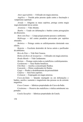 Amor-agarradinho — Utilizado em magia amorosa.
Angélica — Trazida pelas pessoas ajuda contra a fascinação e
vampirismo espiritual.
Arruda — Afugenta os maus espíritos, protege contra magia
negra destruindo larvas astrais
Artemísia — Vide Absinto.
Bambu — Usado em defumações e banhos contra perseguições
de obsessores.
Bem-com-Deus — Limpa psiquicamente pessoas e ambientes.
Beldroega — útil contra pesadelos provocados por espíritos
atrasados.
Betônica — Protege contra os enfeitiçamentos destruindo seus
efeitos.
Benjoim — Excelente destruidor de larvas astrais e purificador
de ambientes.
Bico-de-Pato — Vide Sete Casacas.
Botões de flores de laranjeiras — Utilizados em magia amorosa.
Brada-Mundo — Vide Cardamomo.
Briônia — Protege contra todos os malefícios e enfeitiçamentos.
Cardamomo — Atrai fluidos benéficos.
Chá-Mate — Auxilia a concentração fluídica.
Camomila — Ótimo condensador de fluidos.
Caapi — Produz o desdobramento da personalidade
Cânfora — Atrai bons espíritos.
Ciclamem — Empregado em magia amorosa.
Cravo-da-Índia — Quando mastigado ou em defumações e
banhos, auxilia e aumenta o magnetismo das pessoas ou da corrente
magnética.
Cravo Comum — Idênticas propriedades do Cravo-da-Índia.
Crisântemo — Preserva dos malefícios e vitaliza astralmente seu
portador.
Canela Sassafrás — Idênticas propriedades da Canela.
154
 