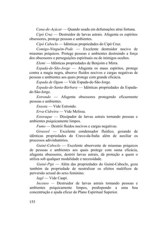 Cana-de-Açúcar — Quando usada em defumações atrai fortuna.
Cipó Cruz — Destruidor de larvas astrais. Afugenta os espíritos
obsessores, protege pessoas e ambientes.
Cipó Caboclo — Idênticas propriedades do Cipó Cruz.
Comigo-Ninguém-Pode — Excelente destruidor nocivo de
miasmas psíquicos. Protege pessoas e ambientes destruindo a força
dos obsessores e perseguições espirituais ou de inimigos ocultos.
Elemi — Idênticas propriedades de Benjoim e Mirra.
Espada-de-São-Jorge — Afugenta os maus espíritos, protege
contra a magia negra, absorve fluidos nocivos e cargas negativas de
pessoas e ambientes aos quais protege com grande eficácia.
Espada de Ogum — Vide Espada-de-São-Jorge.
Espada-de-Santa-Bárbara — Idênticas propriedades da Espada-
de-São-Jorge.
Estrondo — Afugenta obsessores protegendo eficazmente
pessoas e ambientes.
Enxota — Vide Estrondo.
Erva-Cidreira — Vide Melissa.
Estoraque — Dissipador de larvas astrais tornando pessoas e
ambientes psiquicamente limpos.
Fumo — Destrói fluidos nocivos e cargas negativas.
Girassol — Excelente condensador fluídico, gozando de
idênticas propriedades do Cravo-da-Índia além de auxiliar os
processos adivinhatórios.
Guiné-Caboclo — Excelente absorvente de miasmas psíquicos
de pessoas e ambientes aos quais protege com suma eficácia,
afugenta obsessores, destrói larvas astrais, dá proteção a quem o
utiliza sob qualquer modalidade e necessidade.
Guiné-Pipi — Além das propriedades do Guiné-Caboclo, goza
também da propriedade de neutralizar os efeitos maléficos de
perversão sexual do sexo feminino.
Iagê — Vide Caapi.
Incenso — Destruidor de larvas astrais tornando pessoas e
ambientes psiquicamente limpos, predispondo a uma boa
concentração e ajuda eficaz do Plano Espiritual Superior.
155
 