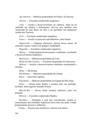 Ipê Amarelo — Idênticas propriedades do Guiné e do Incenso.
Kousso — Excelente condensador magnético.
Lilás — Auxilia o desenvolvimento da vidência. Além de ser
utilizado em banhos e defumações, deve-se usar também uma
maceração de suas flores em óleo a ser queimado nas lamparinas
usadas nos Terreiros.
Lírio — Excelente condensador magnético.
Louro — Auxilia os processos adivinhatórios, atrai fartura.
Manjericão — Afugenta obsessores, destrói larvas astrais, dá
proteção a quem o utiliza sob qualquer modalidade.
Magnólia — Excelente condensador magnético.
Malvas — Limpa psiquicamente pessoas e ambientes, auxiliando
o desenvolvimento mediúnico.
Matricária — Idênticas propriedades do Lírio.
Melão-de-São-Caetano — Excelente afugentador de obsessores.
Melissa — Auxilia o desenvolvimento mediúnico aumentando a
intuição.
Milho — Dá fortuna.
Mil-Homens — Idênticas propriedades da Arruda.
Mirra — Atrai bons espíritos.
Negramina — Idênticas propriedades da Espada-de-São-Jorge.
Nozes — Atraem bons fluidos e trazidos pelo seu portador,
facilitam bons negócios atraindo fortuna.
Olho-de-Boi — (Fava) ótimo amuleto defensivo para seu
portador.
Oliveira — Excelente condensador fluídico.
Pau-Rosa — Predispõe a uma boa concentração, auxilia as
comunicações das Entidades Superiores bem como sua ajuda. Limpa
psiquicamente pessoas e ambientes.
Peônia — Preserva dos malefícios e destrói seus efeitos.
156
 