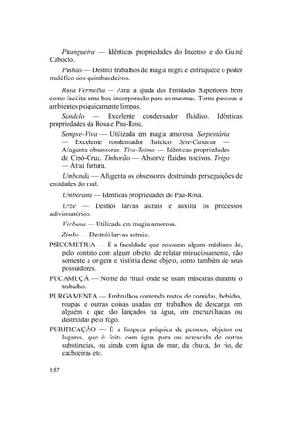 Pitangueira — Idênticas propriedades do Incenso e do Guiné
Caboclo.
Pinhão — Destrói trabalhos de magia negra e enfraquece o poder
maléfico dos quimbandeiros.
Rosa Vermelha — Atrai a ajuda das Entidades Superiores bem
como facilita uma boa incorporação para as mesmas. Torna pessoas e
ambientes psiquicamente limpas.
Sândalo — Excelente condensador fluídico. Idênticas
propriedades da Rosa e Pau-Rosa.
Sempre-Viva — Utilizada em magia amorosa. Serpentária
— Excelente condensador fluídico. Sete-Casacas —
Afugenta obsessores. Tira-Teima — Idênticas propriedades
do Cipó-Cruz. Tinhorão — Absorve fluidos nocivos. Trigo
— Atrai fartura.
Umbanda — Afugenta os obsessores destruindo perseguições de
entidades do mal.
Umburana — Idênticas propriedades do Pau-Rosa.
Urze — Destrói larvas astrais e auxilia os processos
adivinhatórios.
Verbena — Utilizada em magia amorosa.
Zimbo — Destrói larvas astrais.
PSICOMETRIA — É a faculdade que possuem alguns médiuns de,
pelo contato com algum objeto, de relatar minuciosamente, não
somente a origem e história desse objeto, como também de seus
possuidores.
PUCAMUÇÁ — Nome do ritual onde se usam máscaras durante o
trabalho.
PURGAMENTA — Embrulhos contendo restos de comidas, bebidas,
roupas e outras coisas usadas em trabalhos de descarga em
alguém e que são lançados na água, em encruzilhadas ou
destruídas pelo fogo.
PURIFICAÇÃO — É a limpeza psíquica de pessoas, objetos ou
lugares, que é feita com água pura ou acrescida de outras
substâncias, ou ainda com água do mar, da chuva, do rio, de
cachoeiras etc.
157
 