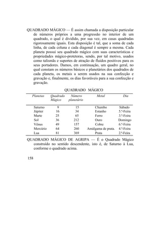 QUADRADO MÁGICO — É assim chamada a disposição particular
de números próprios a uma progressão no interior de um
quadrado, o qual é dividido, por sua vez, em casas quadradas
rigorosamente iguais. Esta disposição é tal, que a soma de cada
linha, de cada coluna e cada diagonal é sempre a mesma. Cada
planeta possui seu quadrado mágico com suas características e
propriedades mágico-protetoras, sendo, por tal motivo, usados
como talismãs e suportes de atração de fluidos positivos para os
seus portadores. Damos, em continuação, um quadro geral, no
qual constam os números básicos e planetários dos quadrados de
cada planeta, os metais a serem usados na sua confecção e
gravação e, finalmente, os dias favoráveis para a sua confecção e
gravação.
QUADRADO MÁGICO
Planetas Quadrado
Mágico
Número
planetário
Metal Dia
Saturno 9 15 Chumbo Sábado
Júpiter 16 34 Estanho 5.ª-Feira
Marte 25 65 Ferro 3.ª-Feira
Sol 36 212 Ouro Domingo
Vênus 49 157 Cobre 6.ª-Feira
Mercúrio 64 260 Amálgama de prata. 4.ª-Feira
Lua 81 369 Prata 2.ª-Feira
QUADRADO MÁGICO DE AGRIPA — É o Quadrado Mágico
construído no sentido descendente, isto é, de Saturno à Lua,
conforme o quadrado acima.
158
 