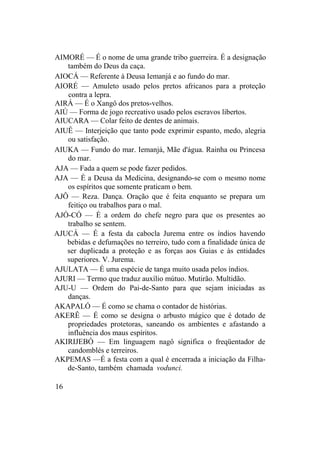AIMORÉ — É o nome de uma grande tribo guerreira. É a designação
também do Deus da caça.
AIOCÁ — Referente à Deusa Iemanjá e ao fundo do mar.
AIORÉ — Amuleto usado pelos pretos africanos para a proteção
contra a lepra.
AIRÁ — É o Xangô dos pretos-velhos.
AIÚ — Forma de jogo recreativo usado pelos escravos libertos.
AIUCARA — Colar feito de dentes de animais.
AIUÊ — Interjeição que tanto pode exprimir espanto, medo, alegria
ou satisfação.
AIUKA — Fundo do mar. Iemanjá, Mãe d'água. Rainha ou Princesa
do mar.
AJA — Fada a quem se pode fazer pedidos.
AJA — É a Deusa da Medicina, designando-se com o mesmo nome
os espíritos que somente praticam o bem.
AJÔ — Reza. Dança. Oração que é feita enquanto se prepara um
feitiço ou trabalhos para o mal.
AJÓ-CÓ — É a ordem do chefe negro para que os presentes ao
trabalho se sentem.
AJUCÁ — É a festa da cabocla Jurema entre os índios havendo
bebidas e defumações no terreiro, tudo com a finalidade única de
ser duplicada a proteção e as forças aos Guias e às entidades
superiores. V. Jurema.
AJULATA — É uma espécie de tanga muito usada pelos índios.
AJURI — Termo que traduz auxílio mútuo. Mutirão. Multidão.
AJU-U — Ordem do Pai-de-Santo para que sejam iniciadas as
danças.
AKAPALÓ — É como se chama o contador de histórias.
AKERÊ — É como se designa o arbusto mágico que é dotado de
propriedades protetoras, saneando os ambientes e afastando a
influência dos maus espíritos.
AKIRIJEBÓ — Em linguagem nagô significa o freqüentador de
candomblés e terreiros.
AKPEMAS —É a festa com a qual é encerrada a iniciação da Filha-
de-Santo, também chamada vodunci.
16
 