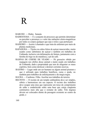 R
RABUDO — Diabo. Satanás
RADIESTESIA — É o conjunto de processos que permite determinar
ou perceber a presença e o valor das radiações eletro-magnéticas
por todos os corpos qualquer que seja o reino a que pertençam
RAISEIRO — Assim é chamado o que trata de enfermos por meio de
plantas medicinais.
RAPADURA — Tijolos ou cubos feitos de açúcar mascavinho. muito
usados como substitutos do açúcar e também em trabalhos de
Umbanda, inclusive em defumações de fartura, juntamente com a
farinha de trigo ou de mandioca, e pó de café.
RASPAS DE CHIFRE DE VEADO — Pó grosseiro obtido por
raspagem nos chifres desse animal e muito usado em trabalhos
de Umbanda, dada a propriedade que tem de afugentar os maus
espíritos, bem como deslocar e destruir correntes nocivas.
RASTRO — Lugar onde um ser humano ou algum animal pisaram e
que é utilizado para trabalhos benéficos, curas e ajuda, ou
também para trabalhos de enfeitiçamento e de magia negra.
RAÚRA — Cambono. Filho. Auxiliar nos trabalhos de terreiro
RECINTO — O recinto de um templo umbandista deve ser simples,
sóbrio e harmonioso em seu aspecto. O recinto dos trabalhos
deve ocupar uma área que represente um terço do comprimento
do salão e estabelecido sobre uma base que esteja cinqüenta
centímetros mais alta que o restante do salão. Três degraus
devem ser colocados diante da passagem existente ao centro da
grade, e
160
 