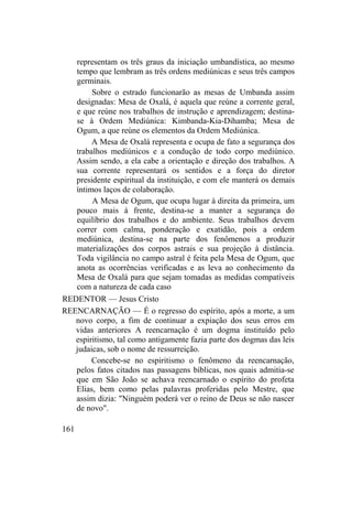 representam os três graus da iniciação umbandística, ao mesmo
tempo que lembram as três ordens mediúnicas e seus três campos
germinais.
Sobre o estrado funcionarão as mesas de Umbanda assim
designadas: Mesa de Oxalá, é aquela que reúne a corrente geral,
e que reúne nos trabalhos de instrução e aprendizagem; destina-
se à Ordem Mediúnica: Kimbanda-Kia-Dihamba; Mesa de
Ogum, a que reúne os elementos da Ordem Mediúnica.
A Mesa de Oxalá representa e ocupa de fato a segurança dos
trabalhos mediúnicos e a condução de todo corpo mediúnico.
Assim sendo, a ela cabe a orientação e direção dos trabalhos. A
sua corrente representará os sentidos e a força do diretor
presidente espiritual da instituição, e com ele manterá os demais
íntimos laços de colaboração.
A Mesa de Ogum, que ocupa lugar à direita da primeira, um
pouco mais à frente, destina-se a manter a segurança do
equilíbrio dos trabalhos e do ambiente. Seus trabalhos devem
correr com calma, ponderação e exatidão, pois a ordem
mediúnica, destina-se na parte dos fenômenos a produzir
materializações dos corpos astrais e sua projeção à distância.
Toda vigilância no campo astral é feita pela Mesa de Ogum, que
anota as ocorrências verificadas e as leva ao conhecimento da
Mesa de Oxalá para que sejam tomadas as medidas compatíveis
com a natureza de cada caso
REDENTOR — Jesus Cristo
REENCARNAÇÃO — É o regresso do espírito, após a morte, a um
novo corpo, a fim de continuar a expiação dos seus erros em
vidas anteriores A reencarnação é um dogma instituído pelo
espiritismo, tal como antigamente fazia parte dos dogmas das leis
judaicas, sob o nome de ressurreição.
Concebe-se no espiritismo o fenômeno da reencarnação,
pelos fatos citados nas passagens bíblicas, nos quais admitia-se
que em São João se achava reencarnado o espírito do profeta
Elias, bem como pelas palavras proferidas pelo Mestre, que
assim dizia: "Ninguém poderá ver o reino de Deus se não nascer
de novo".
161
 