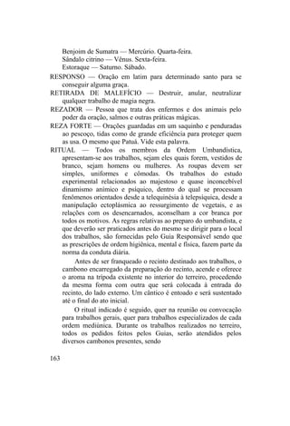Benjoim de Sumatra — Mercúrio. Quarta-feira.
Sândalo citrino — Vênus. Sexta-feira.
Estoraque — Saturno. Sábado.
RESPONSO — Oração em latim para determinado santo para se
conseguir alguma graça.
RETIRADA DE MALEFÍCIO — Destruir, anular, neutralizar
qualquer trabalho de magia negra.
REZADOR — Pessoa que trata dos enfermos e dos animais pelo
poder da oração, salmos e outras práticas mágicas.
REZA FORTE — Orações guardadas em um saquinho e penduradas
ao pescoço, tidas como de grande eficiência para proteger quem
as usa. O mesmo que Patuá. Vide esta palavra.
RITUAL — Todos os membros da Ordem Umbandística,
apresentam-se aos trabalhos, sejam eles quais forem, vestidos de
branco, sejam homens ou mulheres. As roupas devem ser
simples, uniformes e cômodas. Os trabalhos do estudo
experimental relacionados ao majestoso e quase inconcebível
dinamismo anímico e psíquico, dentro do qual se processam
fenômenos orientados desde a telequinésia à telepsíquica, desde a
manipulação ectoplásmica ao ressurgimento de vegetais, e as
relações com os desencarnados, aconselham a cor branca por
todos os motivos. As regras relativas ao preparo do umbandista, e
que deverão ser praticados antes do mesmo se dirigir para o local
dos trabalhos, são fornecidas pelo Guia Responsável sendo que
as prescrições de ordem higiênica, mental e física, fazem parte da
norma da conduta diária.
Antes de ser franqueado o recinto destinado aos trabalhos, o
cambono encarregado da preparação do recinto, acende e oferece
o aroma na trípoda existente no interior do terreiro, procedendo
da mesma forma com outra que será colocada à entrada do
recinto, do lado externo. Um cântico é entoado e será sustentado
até o final do ato inicial.
O ritual indicado é seguido, quer na reunião ou convocação
para trabalhos gerais, quer para trabalhos especializados de cada
ordem mediúnica. Durante os trabalhos realizados no terreiro,
todos os pedidos feitos pelos Guias, serão atendidos pelos
diversos cambonos presentes, sendo
163
 