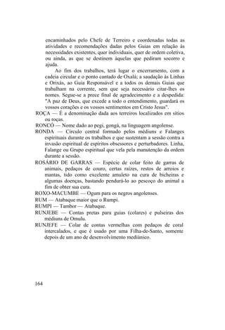 encaminhados pelo Chefe de Terreiro e coordenadas todas as
atividades e recomendações dadas pelos Guias em relação às
necessidades existentes, quer individuais, quer de ordem coletiva,
ou ainda, as que se destinem àquelas que pediram socorro e
ajuda.
Ao fim dos trabalhos, terá lugar o encerramento, com a
cadeia circular e o ponto cantado de Oxalá; a saudação às Linhas
e Orixás, ao Guia Responsável e a todos os demais Guias que
trabalham na corrente, sem que seja necessário citar-lhes os
nomes. Segue-se a prece final de agradecimento e a despedida:
"A paz de Deus, que excede a todo o entendimento, guardará os
vossos corações e os vossos sentimentos em Cristo Jesus".
ROÇA — É a denominação dada aos terreiros localizados em sítios
ou roças.
RONCÓ — Nome dado ao pegi, gongá, na linguagem angolense.
RONDA — Círculo central formado pelos médiuns e Falanges
espirituais durante os trabalhos e que sustentam a sessão contra a
invasão espiritual de espíritos obsessores e perturbadores. Linha,
Falange ou Grupo espiritual que vela pela manutenção da ordem
durante a sessão.
ROSÁRIO DE GARRAS — Espécie de colar feito de garras de
animais, pedaços de couro, certas raízes, restos de arroios e
mantas, tido como excelente amuleto na cura de bicheiras e
algumas doenças, bastando pendurá-lo ao pescoço do animal a
fim de obter sua cura.
ROXO-MACUMBE — Ogum para os negros angolenses.
RUM — Atabaque maior que o Rumpi.
RUMPI — Tambor — Atabaque.
RUNJEBE — Contas pretas para guias (colares) e pulseiras dos
médiuns de Omulu.
RUNJEFE — Colar de contas vermelhas com pedaços de coral
intercalados, e que é usado por uma Filha-de-Santo, somente
depois de um ano de desenvolvimento mediúnico.
164
 