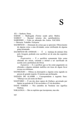 s
SÁ — Senhora. Dona.
SABAH — Madrugada (Termo usado pelos Malês).
SABBAT — Bacanal noturna dos quimbandeiros.
SABEISMO — Culto ou adoração dos Astros. SACADA
— Bruxaria. Trabalho. Feitiçaria.
SACRIFÍCIO — Abstenção de coisas que se apreciam. Oferecimento
de alguma coisa a uma divindade, como retribuição de alguma
graça alcançada.
SACRIFÍCIO DE ANIMAIS — É a matança de animais feita
pelo Axogum, podendo esse sacrifício ser de uma das seguintes
formas:
Propiciatório — É o sacrifício comumente feito como
oferenda aos orixás, variando o animal a ser sacrificado de
acordo com a preferência do Orixá.
Expiatório — É o sacrifício que se faz como pagamento ou
oferenda a alguma entidade maléfica em troca de algum favor
excuso ou criminoso.
SACRILÉGIO — Ofensa ou desrespeito a alguma coisa sagrada ou
pessoa de grande respeito. O mesmo que profanação.
SADADA DO ALAMBI — Correspondente à seguinte frase:
"Ofereço-vos em nome de Deus".
SAGITÁRIO — É um dos doze signos do Zodíaco, governado por
Júpiter no período de 22 de novembro a 21 de dezembro.
SAIAS VERDES — Nos catimbós do Nordeste isto significa
Ondinas.
SAKAANGA — São os espíritos que incorporam, mas não
165
 
