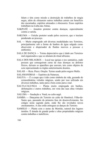 falam e têm como missão a destruição de trabalhos de magia
negra, além de efetuarem outros trabalhos astrais em benefício
dos encarnados, espíritos atrasados e obsessores. Esses espíritos
trabalham na Linha das Almas.
SAKPATÊ — Amuleto protetor contra doenças, especialmente
contra a varíola.
SAKUMA — Fetiche protetor usado pelos escravos, que o traziam
pendurado ao pescoço.
SAL — Muito empregado sob diversas modalidades nos Terreiros,
principalmente sob a forma de banhos de água salgada como
absorvente e dispersador de fluidos nocivos a pessoas e
ambientes.
SALA DE DANÇA — Termo depreciativo que é dado aos Terreiros
mal organizados e que se afastam do ritual africano.
SALA DOS MILAGRES — Local nas igrejas e nos santuários, onde
pessoas que conseguiram curas de suas doenças ou defeitos
físicos, deixam os aparelhos que usavam, tais como objetos de
cera representando os órgãos anteriormente doentes.
SALAH — Reza. Prece. Oração. Termo usado pelos negros Malês.
SALAMANDRAS — Espíritos da Natureza.
SALIVA — É o cuspe que é tido como símbolo da vida, gozando de
extraordinárias virtudes mágicas, sendo por isso utilizada em
diversos trabalhos, tanto para o bem como para o mal.
SALTA-CALUNGA — Planta muito empregada em banhos,
defumações e outros trabalhos, em vista das suas altas virtudes
mágicas.
SALUBÁ — Saudação a Nanã, no culto nagô.
SAMBA — Dançarina do Terreiro no culto de Omolocô. Filha-de-
Santo que, passando da primeira fase do desenvolvimento, faz
estágio nesta sagrada parte, onde lhe são revelados novos
ensinamentos. A elas estão entregues as danças do Terreiro.
SAMOLO — Planta com o nome de Morrião, natural dos lugares
úmidos. É dotada de grande poder e altas propriedades mágicas
contra trabalhos e malefícios.
166
 