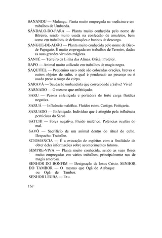 SANANDU — Mulungu. Planta muito empregada na medicina e em
trabalhos de Umbanda.
SÂNDALO-DO-PARÁ — Planta muito conhecida pelo nome de
Bilreiro, sendo muito usada na confecção de amuletos, bem
como em trabalhos de defumações e banhos de descarga.
SANGUE-DE-ADÃO — Planta muito conhecida pelo nome de Bico-
de-Papagaio. É muito empregada em trabalhos de Terreiro, dadas
as suas grandes virtudes mágicas.
SANTÉ — Terreiro da Linha das Almas. Orixá. Protetor.
SAPO — Animal muito utilizado em trabalhos de magia negra.
SAQUITEL — Pequenino saco onde são colocadas orações, breves e
outros objetos de culto, o qual é pendurado ao pescoço ou é
usado preso à roupa do corpo.
SARAVÁ — Saudação umbandista que corresponde a Salve! Viva!
SARNADO — O mesmo que enfeitiçado.
SARU — Pessoa enfeitiçada e portadora de forte carga fluídica
negativa.
SARUÁ — Influência maléfica. Fluidos ruins. Castigo. Feitiçaria.
SARUADO — Enfeitiçado. Indivíduo que é atingido pela influência
perniciosa do Saruá.
SATCHI — Força negativa. Fluido maléfico. Potências ocultas do
mal.
SAVÔ — Sacrifício de um animal dentro do ritual do culto.
Despacho. Trabalho.
SCIOMANCIA — É a evocação de espíritos com a finalidade de
obter deles informações sobre acontecimentos futuros.
SEMPRE-VIVA — Planta muito conhecida, sendo as suas flores
muito empregadas em vários trabalhos, principalmente nos de
magia amorosa.
SENHOR DO BONFIM — Designação de Jesus Cristo. SENHOR
DO TAMBOR — O mesmo que Ogã de Atabaque
ou Ogã de Tambor.
SENHOR LEGBA — Exu.
167
 