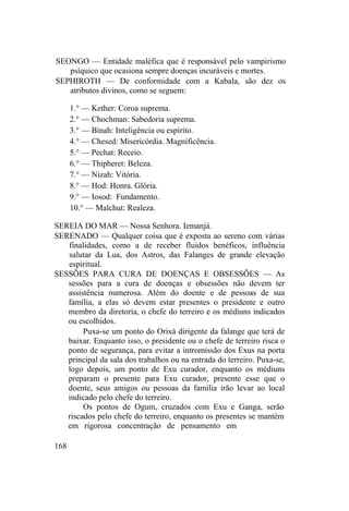 SEONGO — Entidade maléfica que é responsável pelo vampirismo
psíquico que ocasiona sempre doenças incuráveis e mortes.
SEPHIROTH — De conformidade com a Kabala, são dez os
atributos divinos, como se seguem:
1.° — Kether: Coroa suprema.
2.° — Chochman: Sabedoria suprema.
3.° — Binah: Inteligência ou espírito.
4.° — Chesed: Misericórdia. Magnificência.
5.° — Pechat: Receio.
6.° — Thipheret: Beleza.
7.° — Nizah: Vitória.
8.° — Hod: Honra. Glória.
9.° — Iosod: Fundamento.
10.° — Malchut: Realeza.
SEREIA DO MAR — Nossa Senhora. Iemanjá.
SERENADO — Qualquer coisa que é exposta ao sereno com várias
finalidades, como a de receber fluidos benéficos, influência
salutar da Lua, dos Astros, das Falanges de grande elevação
espiritual.
SESSÕES PARA CURA DE DOENÇAS E OBSESSÕES — As
sessões para a cura de doenças e obsessões não devem ter
assistência numerosa. Além do doente e de pessoas de sua
família, a elas só devem estar presentes o presidente e outro
membro da diretoria, o chefe do terreiro e os médiuns indicados
ou escolhidos.
Puxa-se um ponto do Orixá dirigente da falange que terá de
baixar. Enquanto isso, o presidente ou o chefe de terreiro risca o
ponto de segurança, para evitar a intromissão dos Exus na porta
principal da sala dos trabalhos ou na entrada do terreiro. Puxa-se,
logo depois, um ponto de Exu curador, enquanto os médiuns
preparam o presente para Exu curador, presente esse que o
doente, seus amigos ou pessoas da família irão levar ao local
indicado pelo chefe do terreiro.
Os pontos de Ogum, cruzados com Exu e Ganga, serão
riscados pelo chefe do terreiro, enquanto os presentes se mantém
em rigorosa concentração de pensamento em
168
 