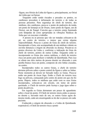 Ogum, nos Orixás da Linha de Ogum e, principalmente, no Orixá
da Linha que vai baixar.
Enquanto estão sendo riscados e puxados os pontos, os
cambonos procedem à defumação do terreiro e de todas as
pessoas presentes. Para segurança do chefe de terreiro, dos
médiuns, dos cambonos, puxa-se o ponto do padroeiro da tenda,
um ponto de Iemanjá ou de Oxum, outro ponto de Ogum, um de
Oxóssi, um de Xangô. Convém que o terreiro esteja iluminado
com lâmpadas de cores apropriadas às vibrações fluídicas da
linha que vai executar o trabalho.
A pessoa ou as pessoas que vão ser tratadas colocam-se de
pé, no centro do terreiro, a menos que exista alguma
impossibilidade. Puxa-se o ponto do Guia do chefe do terreiro.
Incorporado o Guia, este acompanhado de um médium vidente ou
ouvinte denuncia a origem da obsessão ou doença. Puxam-se os
pontos diversos da Linha e, conforme a indicação do Guia do
chefe do terreiro, pontos de outras Linhas. Enquanto estão se
incorporando os Guias dos outros médiuns, o chefe do terreiro
risca um ponto para desfazer o trabalho de Quimbanda. Para isso
se afasta uns dois metros da pessoa doente ou obsecada e com
pemba branca risca um ponto, composto de oito linhas cruzadas,
no centro.
Incorporados todos os outros Guias, o chefe do terreiro
derrama pólvora sobre o ponto central da figura e sobre as linhas.
Neste momento já devem ter baixado todos os Guias. Puxa-se
então um ponto de riscar fogo. Então o Chefe do terreiro toca
fogo na pólvora, começando pelo centro do ponto em que ela foi
posta. Depois, todos os médiuns que estão com os seus Guias
incorporados, colocam-se em círculo, em torno do ponto
queimado, o Chefe do terreiro pede licença e joga água sobro o
ponto da pólvora.
Em seguida os Guias derramam um pouco de aguardente
sobre o local do ponto. O Chefe de terreiro inicia então os passes
no doente e, havendo mais de um, os outros Guias agem do
mesmo modo, cada um encarregando-se de dar os passes em cada
paciente.
Conhecida a origem da obsessão e a Linha de Quimbanda
responsável, o Chefe do terreiro risca o ponto
169
 