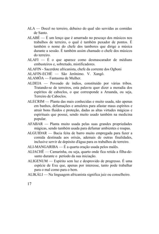 ALA — Docel no terreiro, debaixo do qual são servidas as comidas
de Santo.
ALABÉ — É um lenço que é amarrado no pescoço dos músicos nos
trabalhos de terreiro, o qual é também puxador de pontos. É
também o nome do chefe dos tambores que dirige a música
durante a sessão. É também assim chamado o chefe dos músicos
do terreiro.
ALAFI — É o que aparece como desmascarador de médiuns
embusteiros e, sobretudo, mistificadores.
ALAFIN - Sacerdote africanista, chefe da corrente dos Ogboni
ALAFIN-ECHÈ — São Jerônimo. V. Xangô.
ALAMÔA — Fantasma de Mulher.
ALDEIA — Povoado de índios, constituído por várias tribos.
Tratando-se de terreiros, esta palavra quer dizer a moradia dos
espíritos de caboclos, o que corresponde a Aruanda, ou seja,
Terreiro de Caboclos.
ALECRIM — Planta das mais conhecidas e muito usada, não apenas
em banhos, defumações e amuletos para afastar maus espíritos e
atrair bons fluidos e proteção, dadas as altas virtudes mágicas e
espirituais que possui, sendo muito usado também na medicina
popular.
AFABAR — Planta muito usada pelas suas grandes propriedades
mágicas, sendo também usada para defumar ambientes e roupas.
ALGUIDAR — Bacia feita de barro muito empregada para fazer a
comida destinada aos orixás, ademais de outras finalidades,
inclusive servir de depósito d'água para os trabalhos de terreiro.
ALI-MANGARIBA — É a quarta oração usada pelos malês.
ALIACHÊ — Camarinha, ou seja, quarto onde fica retida a filha-de-
santo durante o período da sua iniciação.
ALIGENUM — Espírito sem luz e desprovido de progresso. É uma
espécie de Exu que, apenas por interesse, tanto pode trabalhar
para o mal como para o bem.
ALIKÁLI — Na linguagem africanista significa juiz ou conselheiro.
17
 
