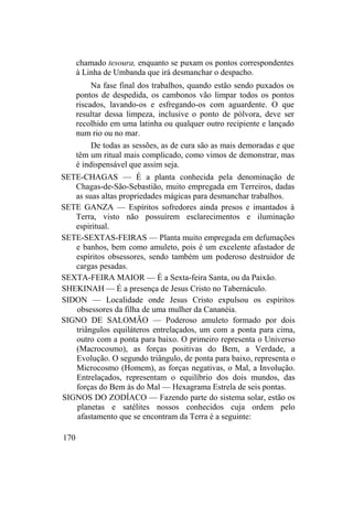 chamado tesoura, enquanto se puxam os pontos correspondentes
à Linha de Umbanda que irá desmanchar o despacho.
Na fase final dos trabalhos, quando estão sendo puxados os
pontos de despedida, os cambonos vão limpar todos os pontos
riscados, lavando-os e esfregando-os com aguardente. O que
resultar dessa limpeza, inclusive o ponto de pólvora, deve ser
recolhido em uma latinha ou qualquer outro recipiente e lançado
num rio ou no mar.
De todas as sessões, as de cura são as mais demoradas e que
têm um ritual mais complicado, como vimos de demonstrar, mas
é indispensável que assim seja.
SETE-CHAGAS — É a planta conhecida pela denominação de
Chagas-de-São-Sebastião, muito empregada em Terreiros, dadas
as suas altas propriedades mágicas para desmanchar trabalhos.
SETE GANZA — Espíritos sofredores ainda presos e imantados à
Terra, visto não possuírem esclarecimentos e iluminação
espiritual.
SETE-SEXTAS-FEIRAS — Planta muito empregada em defumações
e banhos, bem como amuleto, pois é um excelente afastador de
espíritos obsessores, sendo também um poderoso destruidor de
cargas pesadas.
SEXTA-FEIRA MAIOR — É a Sexta-feira Santa, ou da Paixão.
SHEKINAH — É a presença de Jesus Cristo no Tabernáculo.
SIDON — Localidade onde Jesus Cristo expulsou os espíritos
obsessores da filha de uma mulher da Cananéia.
SIGNO DE SALOMÃO — Poderoso amuleto formado por dois
triângulos equiláteros entrelaçados, um com a ponta para cima,
outro com a ponta para baixo. O primeiro representa o Universo
(Macrocosmo), as forças positivas do Bem, a Verdade, a
Evolução. O segundo triângulo, de ponta para baixo, representa o
Microcosmo (Homem), as forças negativas, o Mal, a Involução.
Entrelaçados, representam o equilíbrio dos dois mundos, das
forças do Bem às do Mal — Hexagrama Estrela de seis pontas.
SIGNOS DO ZODÍACO — Fazendo parte do sistema solar, estão os
planetas e satélites nossos conhecidos cuja ordem pelo
afastamento que se encontram da Terra é a seguinte:
170
 