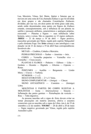 Lua, Mercúrio, Vênus, Sol, Marte, Júpiter e Saturno que se
movem em uma zona do Céu chamada Zodíaco e que foi dividida
em doze grupos e são chamados Constelações Zodiacais
divididas, por sua vez, em doze partes de trinta graus cada uma,
sendo então denominadas estas partes em Signos do Zodíaco
estando, conseqüentemente, sob a influência de um planeta ou
satélite e possuem atributos, característicos e analogias próprias,
exercendo — Planetas e Signos — suas influências sobre
homens, seres e coisas. São os seguintes os 12 signos zodiacais.
ÁRIES — 21 de março a 19 de abril — Signo positivo,
masculino governado por Marte, regido pelo espírito Malquediel
e pelo elemento Fogo. Em Áries começa o ano astrológico e sua
atuação vai de 21 de março a 19 de abril Suas correspondências
favoráveis são:
METAIS — Cinábrio, Cobalto e Mercúrio.
PEDRAS PRECIOSAS — Âmbar — Ametista — ônix.
CORES — Vermelho purpurino — Vermelho vivo —
Vermelho — Cinza escuro.
PLANTAS E FLORES — Pinheiro — Eléboro — Lilás —
Gerânio — Oconito — Digitalis — Glicinia — Cipreste —
Rosas.
PERFUMES — Açafrão — Bergamota — Limão
Mirra — Cravos — Verbena.
NÚMEROS — 1 e 2.
DIAS FAVORÁVEIS — 2.ª e 3.a
-feira.
SIGNO COMPLEMENTAR — (Amigo) — Câncer.
SIGNO ANTAGÔNICO — Contrário — (Inimigo)
Libra.
MOLÉSTIAS E PARTES DO CORPO SUJEITAS A
MOLÉSTIAS — Asma — Arteriosclerose — Sinusite —
Inflamação das partes genitais — Perturbações da vesícula —
Rins — Tubo digestivo.
As pessoas nascidas sob o signo de Áries devem evitar ou
tomar precauções em matéria amorosa, afetiva e assuntos
comerciais com as nascidas sob o signo de Libra, isto é, de 23 de
setembro a 22 de outubro. TOURO — 20 de abril a 20 de maio
— Signo negativo governado por Vênus, regido pelo espírito
Asmodiel e pelo
171
 