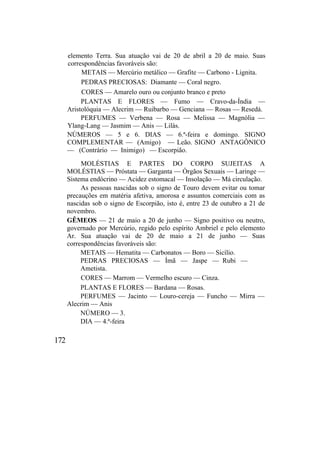 elemento Terra. Sua atuação vai de 20 de abril a 20 de maio. Suas
correspondências favoráveis são:
METAIS — Mercúrio metálico — Grafite — Carbono - Lignita.
PEDRAS PRECIOSAS: Diamante — Coral negro.
CORES — Amarelo ouro ou conjunto branco e preto
PLANTAS E FLORES — Fumo — Cravo-da-Índia —
Aristolóquia — Alecrim — Ruibarbo — Genciana — Rosas — Resedá.
PERFUMES — Verbena — Rosa — Melissa — Magnólia —
Ylang-Lang — Jasmim — Anis — Lilás.
NÚMEROS — 5 e 6. DIAS — 6.ª-feira e domingo. SIGNO
COMPLEMENTAR — (Amigo) — Leão. SIGNO ANTAGÔNICO
— (Contrário — Inimigo) — Escorpião.
MOLÉSTIAS E PARTES DO CORPO SUJEITAS A
MOLÉSTIAS — Próstata — Garganta — Órgãos Sexuais — Laringe —
Sistema endócrino — Acidez estomacal — Insolação — Má circulação.
As pessoas nascidas sob o signo de Touro devem evitar ou tomar
precauções em matéria afetiva, amorosa e assuntos comerciais com as
nascidas sob o signo de Escorpião, isto é, entre 23 de outubro a 21 de
novembro.
GÊMEOS — 21 de maio a 20 de junho — Signo positivo ou neutro,
governado por Mercúrio, regido pelo espírito Ambriel e pelo elemento
Ar. Sua atuação vai de 20 de maio a 21 de junho — Suas
correspondências favoráveis são:
METAIS — Hematita — Carbonatos — Boro — Sicílio.
PEDRAS PRECIOSAS — Ímã — Jaspe — Rubi —
Ametista.
CORES — Marrom — Vermelho escuro — Cinza.
PLANTAS E FLORES — Bardana — Rosas.
PERFUMES — Jacinto — Louro-cereja — Funcho — Mirra —
Alecrim — Anis
NÚMERO — 3.
DIA — 4.ª-feira
172
 