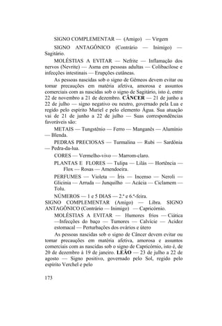 SIGNO COMPLEMENTAR — (Amigo) — Virgem
SIGNO ANTAGÔNICO (Contrário — Inimigo) —
Sagitário.
MOLÉSTIAS A EVITAR — Nefrite — Inflamação dos
nervos (Nevrite) — Asma em pessoas adultas — Colibacilose e
infecções intestinais — Erupções cutâneas.
As pessoas nascidas sob o signo de Gêmeos devem evitar ou
tomar precauções em matéria afetiva, amorosa e assuntos
comerciais com as nascidas sob o signo de Sagitário, isto é, entre
22 de novembro a 21 de dezembro. CÂNCER — 21 de junho a
22 de julho — signo negativo ou neutro, governado pela Lua e
regido pelo espírito Muriel e pelo elemento Água. Sua atuação
vai de 21 de junho a 22 de julho — Suas correspondências
favoráveis são:
METAIS — Tungstênio — Ferro — Manganês — Alumínio
— Blenda.
PEDRAS PRECIOSAS — Turmalina — Rubi — Sardônia
— Pedra-da-lua.
CORES — Vermelho-vivo — Marrom-claro.
PLANTAS E FLORES — Tulipa — Lilás — Hortência —
Flox — Rosas — Amendoeira.
PERFUMES — Violeta — Íris — Incenso — Neroli —
Glicinia — Arruda — Junquilho — Acácia — Ciclamem —
Tolu.
NÚMEROS — 1 e 5 DIAS — 2.ª e 6.ª-feira.
SIGNO COMPLEMENTAR (Amigo) — Libra. SIGNO
ANTAGÔNICO (Contrário — Inimigo) — Capricórnio.
MOLÉSTIAS A EVITAR — Humores frios — Ciática
—Infecções do baço — Tumores — Calvície — Acidez
estomacal — Perturbações dos ovários e útero
As pessoas nascidas sob o signo de Câncer devem evitar ou
tomar precauções em matéria afetiva, amorosa e assuntos
comerciais com as nascidas sob o signo de Capricórnio, isto é, de
20 de dezembro à 19 de janeiro. LEÃO — 23 de julho a 22 de
agosto — Signo positivo, governado pelo Sol, regido pelo
espírito Verchel e pelo
173
 