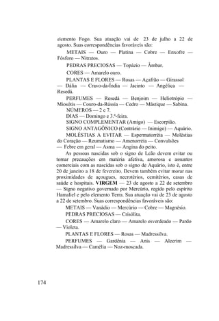 174
elemento Fogo. Sua atuação vai de 23 de julho a 22 de
agosto. Suas correspondências favoráveis são:
METAIS — Ouro — Platina — Cobre — Enxofre —
Fósforo — Nitratos.
PEDRAS PRECIOSAS — Topázio — Âmbar.
CORES — Amarelo ouro.
PLANTAS E FLORES — Rosas — Açafrão — Girassol
— Dália — Cravo-da-Índia — Jacinto — Angélica —
Resedá.
PERFUMES — Resedá — Benjoim — Heliotrópio —
Miosótis — Couro-da-Rússia — Cedro — Mástique — Sabina.
NÚMEROS — 2 e 7.
DIAS — Domingo e 3.ª-feira.
SIGNO COMPLEMENTAR (Amigo) — Escorpião.
SIGNO ANTAGÔNICO (Contrário — Inimigo) — Aquário.
MOLÉSTIAS A EVITAR — Espermatorréia — Moléstias
do Coração — Reumatismo — Amenorréia — Convulsões
— Febre em geral — Asma — Angina do peito.
As pessoas nascidas sob o signo de Leão devem evitar ou
tomar precauções em matéria afetiva, amorosa e assuntos
comerciais com as nascidas sob o signo de Aquário, isto é, entre
20 de janeiro a 18 de fevereiro. Devem também evitar morar nas
proximidades de açougues, necrotérios, cemitérios, casas de
saúde e hospitais. VIRGEM — 23 de agosto a 22 de setembro
— Signo negativo governado por Mercúrio, regido pelo espírito
Hamaliel e pelo elemento Terra. Sua atuação vai de 23 de agosto
a 22 de setembro. Suas correspondências favoráveis são:
METAIS — Vanádio — Mercúrio — Cobre — Magnésio.
PEDRAS PRECIOSAS — Crisólita.
CORES — Amarelo claro — Amarelo esverdeado — Pardo
— Violeta.
PLANTAS E FLORES — Rosas — Madressilva.
PERFUMES — Gardênia — Anis — Alecrim —
Madressilva — Camélia — Noz-moscada.
 
