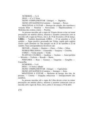 NÚMEROS — 3 e 4.
DIAS — 4.ª e 5.ª-feira.
SIGNO COMPLEMENTAR (Amigo) — Sagitário.
SIGNO ANTAGÔNICO (Contrário — Inimigo) — Peixes.
MOLÉSTIAS A EVITAR — Doenças do coração, dos intestinos e
vesícula biliar — Paralisia — Nervosismo — Hipertireoidismo —
Moléstias dos ovários e útero — Piorréia.
As pessoas nascidas sob o signo de Virgem devem evitar ou tomar
precauções em matéria afetiva, amorosa e assuntos comerciais com as
nascidas sob o signo de Peixes, isto é, de 19 de fevereiro a 20 de março.
LIBRA — Também denominada LIBRA — 23 de setembro a 22 de
outubro — Signo positivo governado por Vênus, regido pelo espírito
Zuriel e pelo elemento Ar. Sua atuação vai de 23 de setembro a 22 de
outubro. Suas correspondências favoráveis são:
METAIS — Granito — Quartzo — Zinco — Cobre — Sílica.
PEDRAS PRECIOSAS — Esmeralda — Turquesa — Crisólita.
CORES — Verde amarelo — Verde.
PLANTAS E FLORES — Gardênia — Gerânio — Amor-perfeito
— Miosótis — Verbena — Resedá — Murta.
PERFUMES — Rosa — Guaiaco — Tangerina — Gengibre —
Cascarilha.
NÚMEROS — 5 e 6.
DIAS — 6.ª-feira e sábado.
SIGNO COMPLEMENTAR (Amigo) — Capricórnio.
SIGNO ANTAGÔNICO (Contrário — Inimigo) — Áries.
MOLÉSTIAS A EVITAR — Moléstias da bexiga, dos rins, da
próstata. — Uremia — Erupções infecciosas — Entorpecimento dos
membros.
As pessoas nascidas sob o signo de Libra devem evitar ou tomar
precauções em matéria afetiva, amorosa e assuntos comerciais com as
nascidas sob o signo de Áries, isto é, entre 21 de março a 19 de abril.
175
 