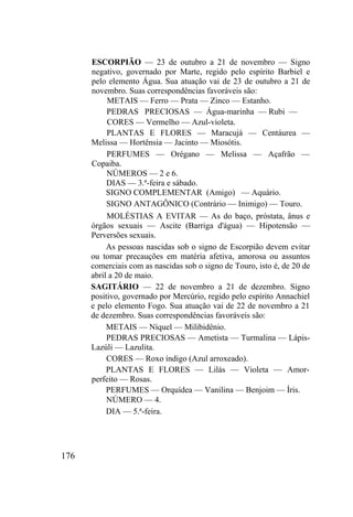 176
ESCORPIÃO — 23 de outubro a 21 de novembro — Signo
negativo, governado por Marte, regido pelo espírito Barbiel e
pelo elemento Água. Sua atuação vai de 23 de outubro a 21 de
novembro. Suas correspondências favoráveis são:
METAIS — Ferro — Prata — Zinco — Estanho.
PEDRAS PRECIOSAS — Água-marinha — Rubi —
CORES — Vermelho — Azul-violeta.
PLANTAS E FLORES — Maracujá — Centáurea —
Melissa — Hortênsia — Jacinto — Miosótis.
PERFUMES — Orégano — Melissa — Açafrão —
Copaiba.
NÚMEROS — 2 e 6.
DIAS — 3.ª-feira e sábado.
SIGNO COMPLEMENTAR (Amigo) — Aquário.
SIGNO ANTAGÔNICO (Contrário — Inimigo) — Touro.
MOLÉSTIAS A EVITAR — As do baço, próstata, ânus e
órgãos sexuais — Ascite (Barriga d'água) — Hipotensão —
Perversões sexuais.
As pessoas nascidas sob o signo de Escorpião devem evitar
ou tomar precauções em matéria afetiva, amorosa ou assuntos
comerciais com as nascidas sob o signo de Touro, isto é, de 20 de
abril a 20 de maio.
SAGITÁRIO — 22 de novembro a 21 de dezembro. Signo
positivo, governado por Mercúrio, regido pelo espírito Annachiel
e pelo elemento Fogo. Sua atuação vai de 22 de novembro a 21
de dezembro. Suas correspondências favoráveis são:
METAIS — Níquel — Milibidênio.
PEDRAS PRECIOSAS — Ametista — Turmalina — Lápis-
Lazúli — Lazulita.
CORES — Roxo índigo (Azul arroxeado).
PLANTAS E FLORES — Lilás — Violeta — Amor-
perfeito — Rosas.
PERFUMES — Orquídea — Vanilina — Benjoim — Íris.
NÚMERO — 4.
DIA — 5.ª-feira.
 