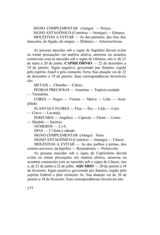 SIGNO COMPLEMENTAR (Amigo) — Peixes.
SIGNO ANTAGÔNICO (Contrário — Inimigo) — Gêmeos.
MOLÉSTIAS A EVITAR — As dos pulmões, dos rins, dos
músculos, do fígado, do sangue — Diabetes — Arteriosclerose.
As pessoas nascidas sob o signo de Sagitário devem evitar
ou tomar precauções em matéria afetiva, amorosa ou assuntos
comerciais com as nascidas sob o signo de Gêmeos, isto é, de 21
de maio a 20 de junho. CAPRICÓRNIO — 22 de dezembro a
19 de janeiro. Signo negativo, governado por Saturno, regido
pelo espírito Anael e pelo elemento Terra. Sua atuação vai de 22
de dezembro a 19 de janeiro. Suas correspondências favoráveis
são:
METAIS — Chumbo — Cálcio.
PEDRAS PRECIOSAS — Ametista — Topázio azulado
— Turmalina.
CORES — Negro — Violeta — Malva — Lilás — Azul-
pálido.
PLANTAS E FLORES — Flox — Íris — Lilás — Lírio
— Cravo — Lavanda.
PERFUMES — Angélica — Cipreste — Elemi — Louro
— Sândalo — Incenso.
NÚMEROS — 2 e 6.
DIAS — 3.ª-feira e sábado.
SIGNO COMPLEMENTAR (Amigo) Áries.
SIGNO ANTAGÔNICO (Contrário — Inimigo) — Câncer.
MOLÉSTIAS A EVITAR — As dos joelhos e pernas, dos
centros nervosos, da hipófise — Reumatismo — Polinevrite.
As pessoas nascidas sob o signo de Capricórnio devem
evitar ou tomar precauções em matéria afetiva, amorosa ou
assuntos comerciais com as nascidas sob o signo de Câncer, isto
e, de 21 de junho a 22 de julho. AQUÁRIO — 20 de janeiro a 18
de fevereiro. Signo positivo, governado por Saturno, regido pelo
espírito Gabriel e pelo elemento Ar. Sua atuação vai de 20 de
janeiro a 18 de fevereiro. Suas correspondências favoráveis são:
177
 