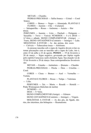 178
METAIS — Chumbo.
PEDRAS PRECIOSAS — Safira branca — Cristal — Coral
branco.
CORES — Branco — Negro — Alaranjado. PLANTAS E
FLORES — Jasmim — Chá — Ciclamem
— Salsaparrilha — Rosas — Anêmona — Acácia — Hor
tênsia.
PERFUMES — Jasmim — Lírio — Patchuli — Petitgrain —
Sassafrás — Trevo — Vetiver. NÚMEROS — 5 e 6. DIAS —
6.ª-feira e sábado. SIGNO COMPLEMENTAR (Amigo) —
Touro. SIGNO ANTAGÔNICO (Contrário — Inimigo) — Leão.
MOLÉSTIAS A EVITAR — As das pernas, dos ossos
— Calvície — Tuberculose óssea — Artritismo.
As pessoas nascidas sob o signo de Aquário devem evitar ou
tomar precauções com as nascidas sob o signo de Leão, isto é,
entre 23 de julho a 22 de agosto. PEIXES — 19 de fevereiro a
20 de março — Signo negativo, governado por Júpiter regido
pelo espírito Caracassa e pelo elemento Água. Sua atuação vai de
19 de fevereiro a 20 de março. Suas correspondências favoráveis
são:
METAIS — Estanho — Antimônio — Bismuto — Chumbo
PEDRAS-PRECIOSAS — Pérola — Ônix — Crisólita —
Coral.
CORES — Cinza — Branco — Azul — Vermelho —
Violeta.
PLANTAS E FLORES — Rosas — Tulipa — Valeriana
— Lilás.
PERFUMES — Íris — Murta — Resedá — Hortelã —
Pinho Wintergreen (Salicilato de metila)
NÚMERO — 6.
DIAS — 5.ª-feira.
SIGNO COMPLEMENTAR (Amigo) — Gêmeos
SIGNO ANTAGÔNICO (Contrário — Inimigo) — Virgem.
MOLÉSTIAS A EVITAR — As dos pés, do fígado, dos
rins, dos intestinos, dos brônquios — Reumatismo.
 