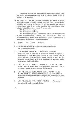As pessoas nascidas sob o signo de Peixes devem evitar ou tomar
precauções com as nascidas sob o signo de Virgem, isto é, de 23. de
agosto a 22 de setembro.
SIMBOLISMO — Tem por finalidade condensar por meio de sinais,
alfabetos mágicos, desenhos e outros processos, uma ou mais idéias,
ocultá-las aos olhares profanos a fim de que somente os iniciados
compreendam parte de seu oculto sentido e seu extraordinário poder
mágico. Pode o Simbolismo constar de três espécies:
1.° Simbolismo de ação;
2.° Simbolismo de idéias;
3.° Simbolismo gráfico. O Simbolismo gráfico vai da simplicidade
de uma representação de signos do Zodíaco por meio de
hieróglifos às mais complicadas combinações. Como exemplo damos a
seguir alguns Simbolismos e suas significações.
1 — PONTO — Deus Absoluto — Perfeição.
2 — UM TRAÇO VERTICAL — Representa a matéria huma-
na, o centro do comando.
3 — DOIS TRAÇOS VERTICAIS — Representam a união do
masculino com o feminino, a polaridade positiva e negativa, a
propagação da vida. Significam também as duas colunas: uma de
ferro, cor negra, representando a queda material; a outra, em cor
dourada, representando a elevação espiritual. O conjunto, ambas,
representa o binário iniciático.
4 — UM TRIÂNGULO COM A PONTA PARA BAIXO COM
UMA CRUZ SUPERPOSTA — Representa o infortúnio, a dor, o
fracasso, a destruição, a adversidade, a perseguição.
5 — UM TRIÂNGULO EQÜILÁTERO COM A PONTA PARA
BAIXO COM UM TRIÂNGULO ISÓSCELES SUPERPOSTO —
Representa o combate ao materialismo grosseiro, a condução ao amor
espiritual.
6 — UM TRIÂNGULO COM TRÊS CRUZES — Representa
um talismã de ajuda e proteção divina.
179
 