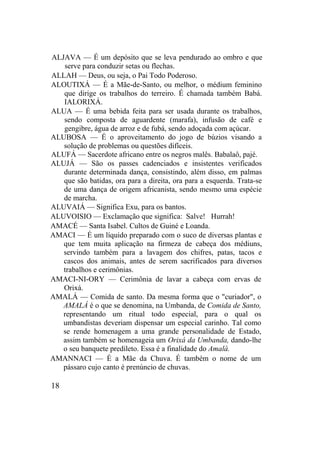 ALJAVA — É um depósito que se leva pendurado ao ombro e que
serve para conduzir setas ou flechas.
ALLAH — Deus, ou seja, o Pai Todo Poderoso.
ALOUTIXÁ — É a Mãe-de-Santo, ou melhor, o médium feminino
que dirige os trabalhos do terreiro. É chamada também Babá.
IALORIXÁ.
ALUA — É uma bebida feita para ser usada durante os trabalhos,
sendo composta de aguardente (marafa), infusão de café e
gengibre, água de arroz e de fubá, sendo adoçada com açúcar.
ALUBOSA — É o aproveitamento do jogo de búzios visando a
solução de problemas ou questões difíceis.
ALUFÁ — Sacerdote africano entre os negros malês. Babalaô, pajé.
ALUJÁ — São os passes cadenciados e insistentes verificados
durante determinada dança, consistindo, além disso, em palmas
que são batidas, ora para a direita, ora para a esquerda. Trata-se
de uma dança de origem africanista, sendo mesmo uma espécie
de marcha.
ALUVAIÁ — Significa Exu, para os bantos.
ALUVOISIO — Exclamação que significa: Salve! Hurrah!
AMACÉ — Santa Isabel. Cultos de Guiné e Loanda.
AMACI — É um líquido preparado com o suco de diversas plantas e
que tem muita aplicação na firmeza de cabeça dos médiuns,
servindo também para a lavagem dos chifres, patas, tacos e
cascos dos animais, antes de serem sacrificados para diversos
trabalhos e cerimônias.
AMACI-NI-ORY — Cerimônia de lavar a cabeça com ervas de
Orixá.
AMALÁ — Comida de santo. Da mesma forma que o "curiador", o
AMALÁ é o que se denomina, na Umbanda, de Comida de Santo,
representando um ritual todo especial, para o qual os
umbandistas deveriam dispensar um especial carinho. Tal como
se rende homenagem a uma grande personalidade de Estado,
assim também se homenageia um Orixá da Umbanda, dando-lhe
o seu banquete predileto. Essa é a finalidade do Amalá.
AMANNACI — É a Mãe da Chuva. É também o nome de um
pássaro cujo canto é prenúncio de chuvas.
18
 