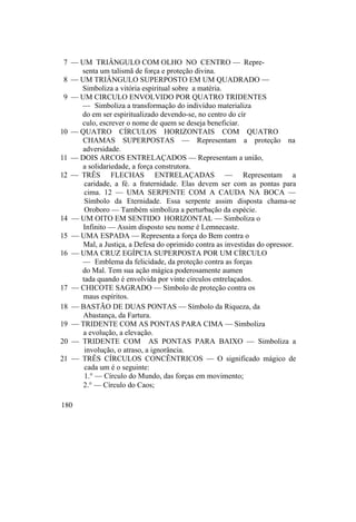 7 — UM TRIÂNGULO COM OLHO NO CENTRO — Repre-
senta um talismã de força e proteção divina.
8 — UM TRIÂNGULO SUPERPOSTO EM UM QUADRADO —
Simboliza a vitória espiritual sobre a matéria.
9 — UM CIRCULO ENVOLVIDO POR QUATRO TRIDENTES
— Simboliza a transformação do indivíduo materializa
do em ser espiritualizado devendo-se, no centro do cír
culo, escrever o nome de quem se deseja beneficiar.
10 — QUATRO CÍRCULOS HORIZONTAIS COM QUATRO
CHAMAS SUPERPOSTAS — Representam a proteção na
adversidade.
11 — DOIS ARCOS ENTRELAÇADOS — Representam a união,
a solidariedade, a força construtora.
12 — TRÊS FLECHAS ENTRELAÇADAS — Representam a
caridade, a fé. a fraternidade. Elas devem ser com as pontas para
cima. 12 — UMA SERPENTE COM A CAUDA NA BOCA —
Símbolo da Eternidade. Essa serpente assim disposta chama-se
Oroboro — Também simboliza a perturbação da espécie.
14 — UM OITO EM SENTIDO HORIZONTAL — Simboliza o
Infinito — Assim disposto seu nome é Lemnecaste.
15 — UMA ESPADA — Representa a força do Bem contra o
Mal, a Justiça, a Defesa do oprimido contra as investidas do opressor.
16 — UMA CRUZ EGÍPCIA SUPERPOSTA POR UM CÍRCULO
— Emblema da felicidade, da proteção contra as forças
do Mal. Tem sua ação mágica poderosamente aumen
tada quando é envolvida por vinte círculos entrelaçados.
17 — CHICOTE SAGRADO — Símbolo de proteção contra os
maus espíritos.
18 — BASTÃO DE DUAS PONTAS — Símbolo da Riqueza, da
Abastança, da Fartura.
19 — TRIDENTE COM AS PONTAS PARA CIMA — Simboliza
a evolução, a elevação.
20 — TRIDENTE COM AS PONTAS PARA BAIXO — Simboliza a
involução, o atraso, a ignorância.
21 — TRÊS CÍRCULOS CONCÊNTRICOS — O significado mágico de
cada um é o seguinte:
1.° — Círculo do Mundo, das forças em movimento;
2.° — Círculo do Caos;
180
 