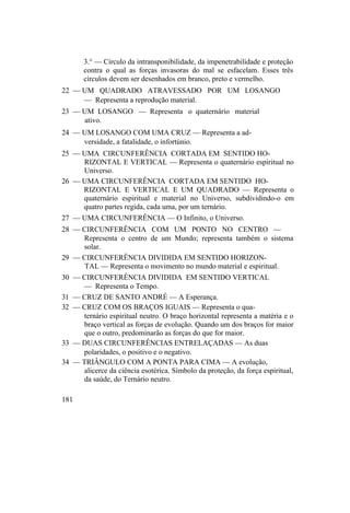 3.° — Círculo da intransponibilidade, da impenetrabilidade e proteção
contra o qual as forças invasoras do mal se esfacelam. Esses três
círculos devem ser desenhados em branco, preto e vermelho.
22 — UM QUADRADO ATRAVESSADO POR UM LOSANGO
— Representa a reprodução material.
23 — UM LOSANGO — Representa o quaternário material
ativo.
24 — UM LOSANGO COM UMA CRUZ — Representa a ad-
versidade, a fatalidade, o infortúnio.
25 — UMA CIRCUNFERÊNCIA CORTADA EM SENTIDO HO-
RIZONTAL E VERTICAL — Representa o quaternário espiritual no
Universo.
26 — UMA CIRCUNFERÊNCIA CORTADA EM SENTIDO HO-
RIZONTAL E VERTICAL E UM QUADRADO — Representa o
quaternário espiritual e material no Universo, subdividindo-o em
quatro partes regida, cada uma, por um ternário.
27 — UMA CIRCUNFERÊNCIA — O Infinito, o Universo.
28 — CIRCUNFERÊNCIA COM UM PONTO NO CENTRO —
Representa o centro de um Mundo; representa também o sistema
solar.
29 — CIRCUNFERÊNCIA DIVIDIDA EM SENTIDO HORIZON-
TAL — Representa o movimento no mundo material e espiritual.
30 — CIRCUNFERÊNCIA DIVIDIDA EM SENTIDO VERTICAL
— Representa o Tempo.
31 — CRUZ DE SANTO ANDRÉ — A Esperança.
32 — CRUZ COM OS BRAÇOS IGUAIS — Representa o qua-
ternário espiritual neutro. O braço horizontal representa a matéria e o
braço vertical as forças de evolução. Quando um dos braços for maior
que o outro, predominarão as forças do que for maior.
33 — DUAS CIRCUNFERÊNCIAS ENTRELAÇADAS — As duas
polaridades, o positivo e o negativo.
34 — TRIÂNGULO COM A PONTA PARA CIMA — A evolução,
alicerce da ciência esotérica. Símbolo da proteção, da força espiritual,
da saúde, do Ternário neutro.
181
 
