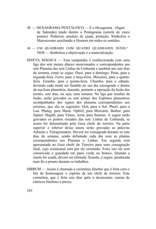 45 — HEXAGRAMA PENTÁLFICO — É o Hexagrama (Signo
de Salomão) tendo dentro o Pentagrama (estrela de cinco
pontas). Poderoso amuleto de ajuda, proteção. Simboliza o
Macrocosmo auxiliando o Homem em todos os sentidos.
46 — UM QUADRADO COM QUATRO QUADRADOS INTER-"
NOS — Simboliza a objetivação e a materialização.
SINETA MÁGICA — Esta campainha é confeccionada com uma
liga dos sete metais abaixo mencionados e correspondentes aos
sete Planetas das sete Linhas de Umbanda e também aos sete dias
da semana, como se segue: Ouro, para o domingo. Prata, para a
segunda-feira. Ferro, para a terça-feira. Mercúrio, para a quarta-
feira. Estanho, para a quinta-feira. Chumbo, para o sábado,
devendo cada metal ser fundido no seu dia consagrado e dentro
da sua hora planetária, durando, portanto a operação da fusão dos
metais, sete dias, ou seja, uma semana. Na liga que resultar da
fusão, serão gravados os sete nomes dos Espíritos planetários
acompanhados dos signos dos planetas correspondentes aos
mesmos, que são os seguintes: Och, para o Sol. Phuel, para a
Lua. Phaleg. para Marte. Ophiel, para Mercúrio. Bothor. para
Júpiter. Hagith, para Vênus, Aron, para Saturno. A seguir serão
gravados os pontos riscados das sete Linhas de Umbanda, se
assim for determinado pelo Guia chefe do terreiro. Na parte
superior e inferior dessa sineta serão gravadas as palavras
Adonias e Tetragramaton. Deverá ser consagrada durante os sete
dias da semana, sendo defumada cada dia com as plantas
correspondentes aos Planetas e Linhas. Em seguida será
apresentada ao Guia chefe do Terreiro para uma consagração
final, cujo cerimonial será por ele orientado. Feito isto ela será
conservada e guardada em pano verde ou branco. Quando a
sineta for usada, deverá ser tilintada. ficando, a seguir, pendurada
num fio a prumo durante os trabalhos.
SIRRUM — Assim é chamada a cerimônia fúnebre que é feita com o
fito de homenagear o espírito de um chefe de terreiro. Esta
cerimônia, que é feita sete dias após o desencarne, consta de
cânticos fúnebres e preces.
183
 